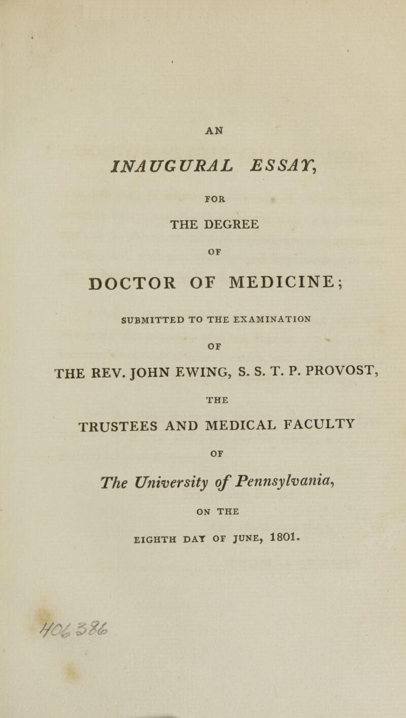 INAUGURAL ESSAY, FOR THE DEGREE OF DOCTOR OF MEDICINE; SUBMITTED TO THE EXAMINATION OF THE REV. JOHN EWING, S. S. T. P. PROVOST, THE TRUSTEES AND MEDICAL FACULTY OF The University of Pennsylvania, ON THE EIGHTH DAT OF JUNE, 1801. fe