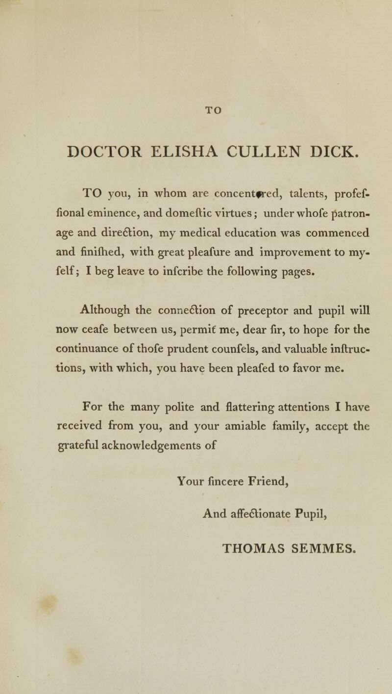 DOCTOR ELISHA CULLEN DICK. TO you, in whom are concentered, talents, profef- fional eminence, and domeflic virtues; under whofe patron- age and direction, my medical education was commenced and finifhed, with great pleafure and improvement to my- felf; I beg leave to infcribe the following pages. Although the connection of preceptor and pupil will now ceafe between us, permit me, dear fir, to hope for the continuance of thofe prudent counfels, and valuable inftruc- tions, with which, you have been pleafed to favor me. For the many polite and flattering attentions I have received from you, and your amiable family, accept the grateful acknowledgements of Your fincere Friend, And affectionate Pupil, THOMAS SEMMES.