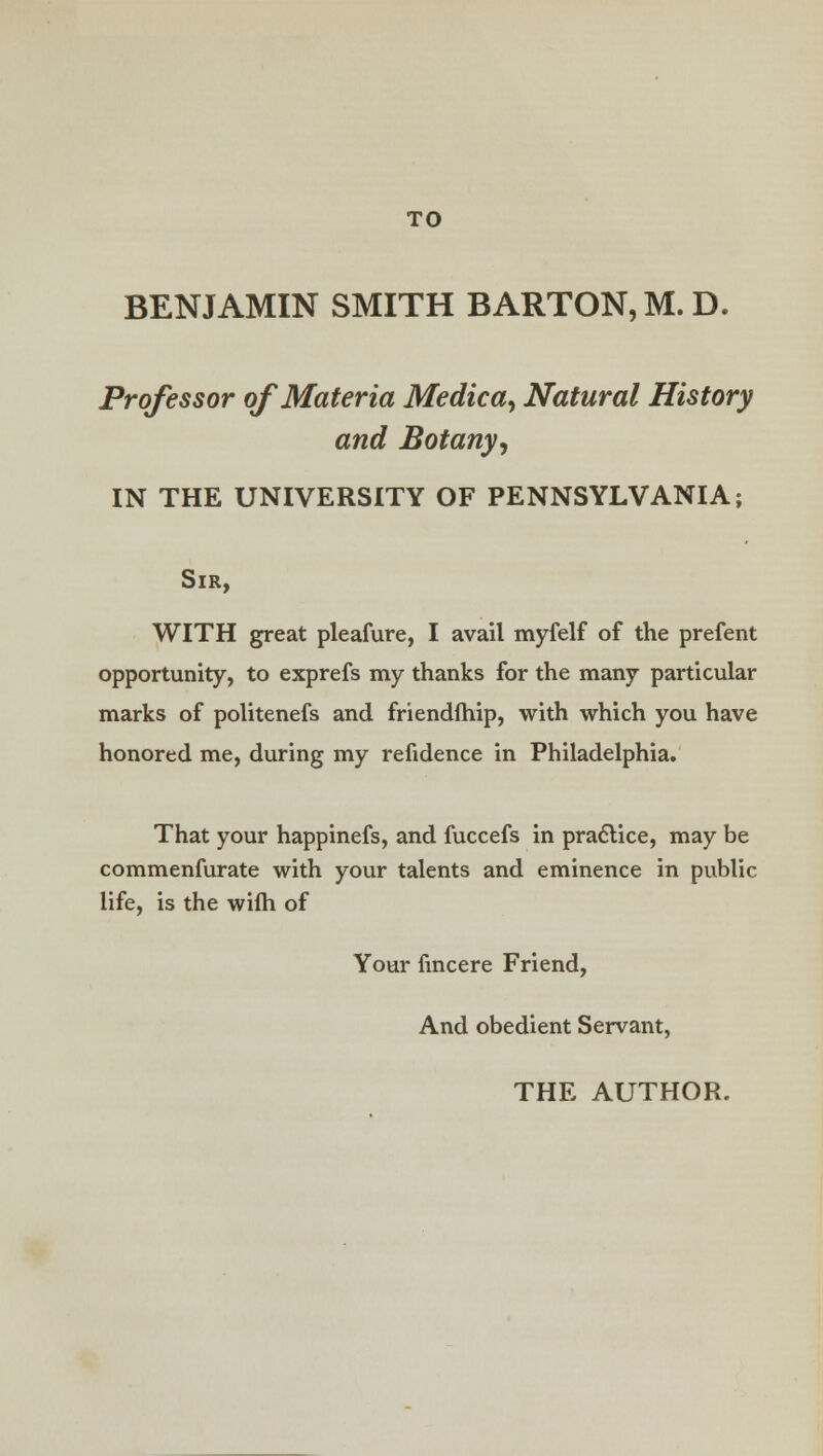 BENJAMIN SMITH BARTON, M.D. Professor of Materia Medica^ Natural History and Botany, IN THE UNIVERSITY OF PENNSYLVANIA; Sir, WITH great pleafure, I avail myfelf of the prefent opportunity, to exprefs my thanks for the many particular marks of politenefs and friendfhip, with which you have honored me, during my refidence in Philadelphia. That your happinefs, and fuccefs in practice, may be commenfurate with your talents and eminence in public life, is the wifh of Your fincere Friend, And obedient Servant, THE AUTHOR.
