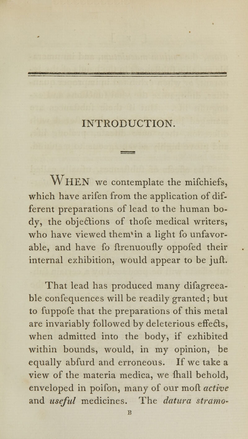 INTRODUCTION. WHEN we contemplate the mifchiefs, which have arifen from the application of dif- ferent preparations of lead to the human bo- dy, the objections of thofe medical writers, who have viewed them*in a light fo unfavor- able, and have fo ftrenuouily oppofed their internal exhibition, would appear to be jufl. That lead has produced many difagreea- ble confequences will be readily granted; but to fuppofe that the preparations of this metal are invariably followed by deleterious effecls, when admitted into the body, if exhibited within bounds, would, in my opinion, be equally abfurd and erroneous. If we take a view of the materia medica, we fhall behold, enveloped in poifon, many of our mofl active and useful medicines. The datura stramo-