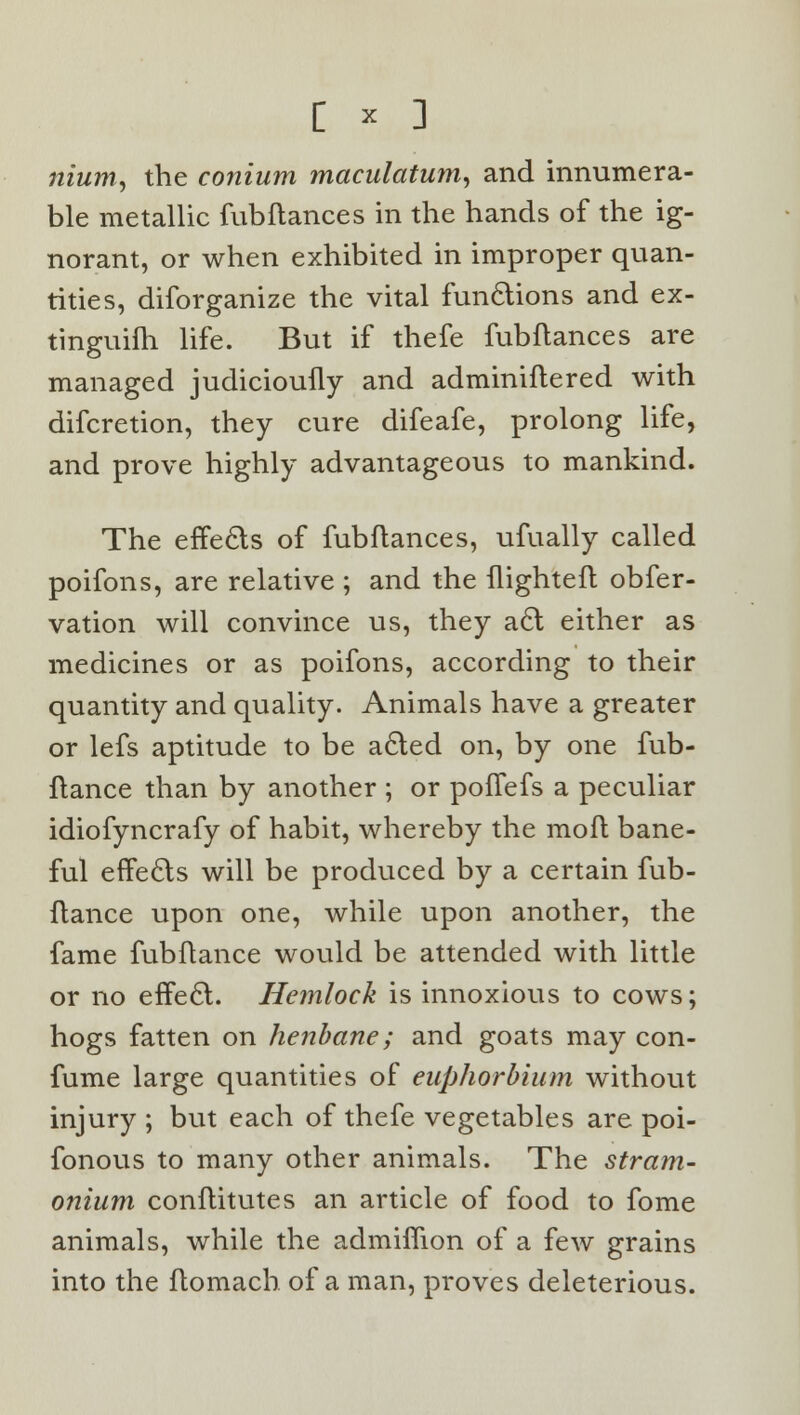 c * : nium, the conium maculatum, and innumera- ble metallic fubfiances in the hands of the ig- norant, or when exhibited in improper quan- tities, diforganize the vital functions and ex- tinguilh life. But if thefe fubftances are managed judicioufly and adminiflered with difcretion, they cure difeafe, prolong life, and prove highly advantageous to mankind. The effects of fubftances, ufually called poifons, are relative ; and the flighteft obfer- vation will convince us, they a£t either as medicines or as poifons, according to their quantity and quality. Animals have a greater or lefs aptitude to be a£ted on, by one fub- ftance than by another ; or poffefs a peculiar idiofyncrafy of habit, whereby the moft bane- ful effects will be produced by a certain fub- flance upon one, while upon another, the fame fubftance would be attended with little or no effect. Hemlock is innoxious to cows; hogs fatten on henbane; and goats may con- fume large quantities of euphorbium without injury ; but each of thefe vegetables are poi- fonous to many other animals. The stram- onium conflitutes an article of food to fome animals, while the admiffion of a few grains into the ftomach of a man, proves deleterious.