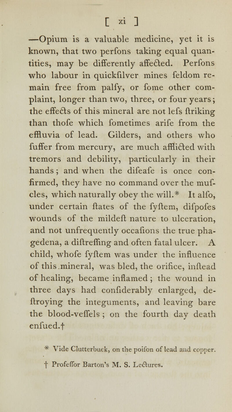 —Opium is a valuable medicine, yet it is known, that two perfons taking equal quan- tities, may be differently affected. Perfons who labour in quickfilver mines feldom re- main free from palfy, or fome other com- plaint, longer than two, three, or four years; the effects of this mineral are not lefs flriking than thofe which fometimes arife from the effluvia of lead. Gilders, and others who fuffer from mercury, are much afflicted with tremors and debility, particularly in their hands; and when the difeafe is once con- firmed, they have no command over the muf- cles, which naturally obey the will.* It alfo, under certain ftates of the fyflem, difpofes wounds of the mildeft nature to ulceration, and not unfrequently occafions the true pha- gedena, a diftremng and often fatal ulcer. A child, whofe fyflem was under the influence of this.mineral, was bled, the orifice, inflead of healing, became inflamed ; the wound in three days had confiderably enlarged, de- flroying the integuments, and leaving bare the blood-vefTels ; on the fourth day death enfued.f * Vide Clutterbuck, on the poifon of lead and copper, f Profeflbr Barton's M. S. Leclures.