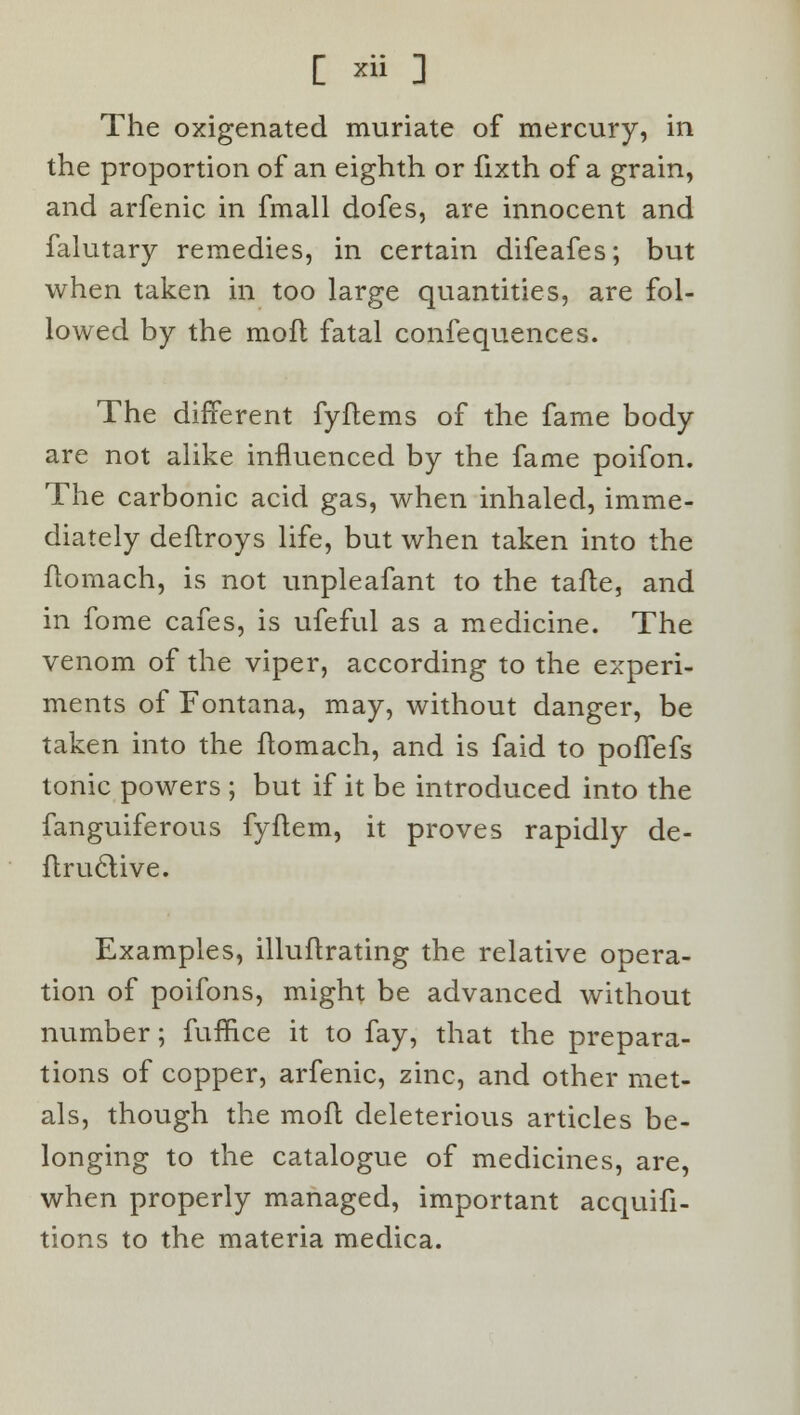 The oxigenated muriate of mercury, in the proportion of an eighth or fixth of a grain, and arfenic in fmall dofes, are innocent and falutary remedies, in certain difeafes; but when taken in too large quantities, are fol- lowed by the mofl fatal confequences. The different fyftems of the fame body are not alike influenced by the fame poifon. The carbonic acid gas, when inhaled, imme- diately deflroys life, but when taken into the flomach, is not unpleafant to the tafle, and in fome cafes, is ufeful as a medicine. The venom of the viper, according to the experi- ments of Fontana, may, without danger, be taken into the flomach, and is faid to poffefs tonic powers ; but if it be introduced into the fanguiferous fyflem, it proves rapidly de- flruclive. Examples, illuftrating the relative opera- tion of poifons, might be advanced without number; fufnce it to fay, that the prepara- tions of copper, arfenic, zinc, and other met- als, though the mofl deleterious articles be- longing to the catalogue of medicines, are, when properly managed, important acquifi- tions to the materia medica.