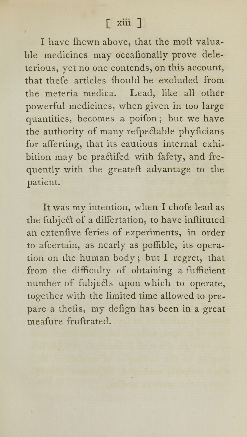 I have (hewn above, that the moft valua- ble medicines may occafionally prove dele- terious, yet no one contends, on this account, that thefe articles Ihould be excluded from the meteria medica. Lead, like all other powerful medicines, when given in too large quantities, becomes a poifon; but we have the authority of many refpeclable phyficians for afferting, that its cautious internal exhi- bition may be pra£tifed with fafety, and fre- quently with the greatefl advantage to the patient. It was my intention, when I chofe lead as the fubjecl of a difTertation, to have inftituted an extenfive feries of experiments, in order to afcertain, as nearly as poffible, its opera- tion on the human body ; but I regret, that from the difficulty of obtaining a fufficient number of fubjecls upon which to operate, together with the limited time allowed to pre- pare a thefis, my defign has been in a great meafure fruftrated.