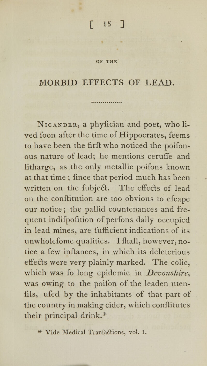 OF THE MORBID EFFECTS OF LEAD. Nicander, a phyfician and poet, who li- ved foon after the time of Hippocrates, feems to have been the firft who noticed the poifon- ous nature of lead; he mentions ceruffe and litharge, as the only metallic poifons known at that time ; fmce that period much has been written on the fubjecl. The effects of lead on the conflitution are too obvious to efcape our notice; the pallid countenances and fre- quent indifpofition of perfons daily occupied in lead mines, are fufficient indications of its unwholefome qualities. I fhall, however, no- tice a few inftances, in which its deleterious efTecls were very plainly marked. The colic, which was fo long epidemic in Devonshire, was owing to the poifon of the leaden uten- fils, ufed by the inhabitants of that part of the country in making cider, which conftitutes their principal drink.* * Vide Medical TranfacYions, vol. 1.