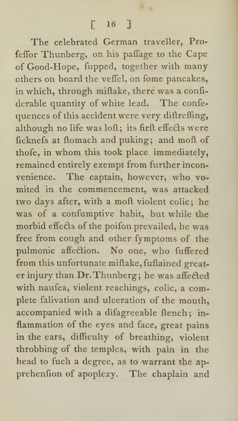 The celebrated German traveller, Pro- feflbr Thunberg, on his pafTage to the Cape of Good-Hope, flipped, together with many- others on board the veffel, on fome pancakes, in which, through miflake, there was a confi- derable quantity of white lead. The confe- quences of this accident were very diftremng, although no life was loft; its firft effects were ficknefs at ftomach and puking; and moft of thofe, in whom this took place immediately, remained entirely exempt from further incon- venience. The captain, however, who vo- mited in the commencement, was attacked two days after, with a moft violent colic; he was of a confumptive habit, but while the morbid effecls of the poifon prevailed, he was free from cough and other fymptoms of the pulmonic affection. No one, who fuffered from this unfortunate miftake,fuftained great- er injury than Dr.Thunberg; he was affecled with naufea, violent Teachings, colic, a com- plete falivation and ulceration of the mouth, accompanied with a difagreeable ftench; in- flammation of the eyes and face, great pains in the ears, difficulty of breathing, violent throbbing of the temples, with pain in the head to fuch a degree, as to warrant the ap- prehenfion of apoplexy. The chaplain and