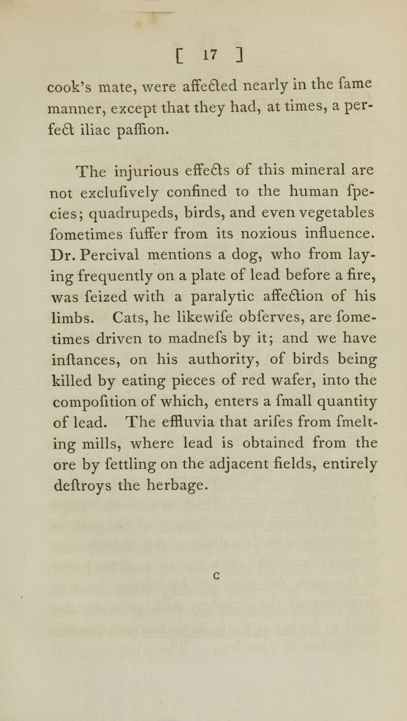 cook's mate, were affecled nearly in the fame manner, except that they had, at times, a per- fect iliac paffion. The injurious effects of this mineral are not exclufively confined to the human fpe- cies; quadrupeds, birds, and even vegetables fometimes fuffer from its noxious influence. Dr. Percival mentions a dog, who from lay- ing frequently on a plate of lead before a fire, was feized with a paralytic affeclion of his limbs. Cats, he likewife obferves, are fome- times driven to madnefs by it; and we have inftances, on his authority, of birds being killed by eating pieces of red wafer, into the compofition of which, enters a fmall quantity of lead. The effluvia that arifes from fmelt- ing mills, where lead is obtained from the ore by fettling on the adjacent fields, entirely deftroys the herbage.