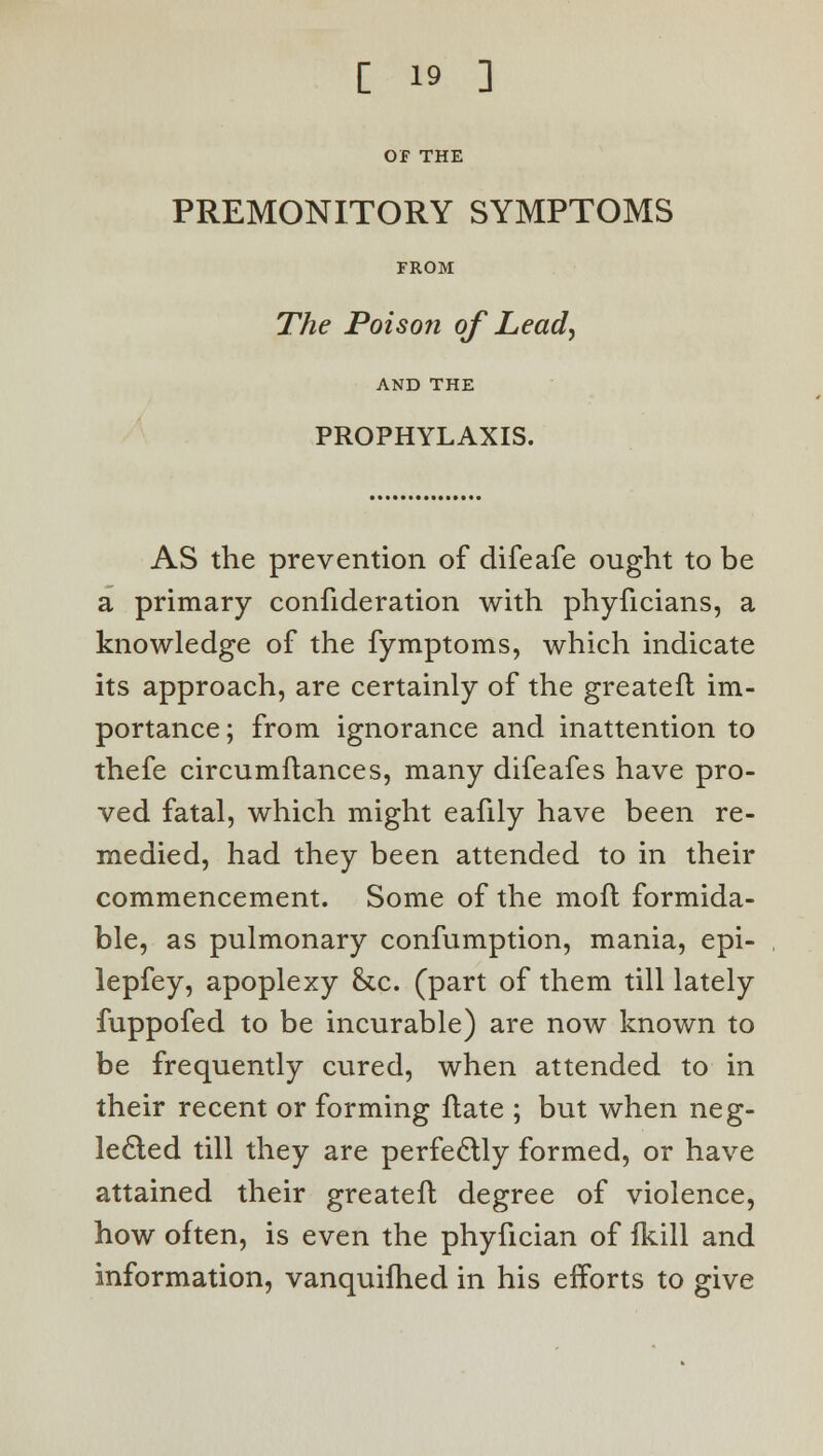 OF THE PREMONITORY SYMPTOMS FROM The Poison of Lead\ AND THE PROPHYLAXIS. AS the prevention of difeafe ought to be a primary confideration with phyficians, a knowledge of the fymptoms, which indicate its approach, are certainly of the greatefl im- portance; from ignorance and inattention to thefe circumftances, many difeafes have pro- ved fatal, which might eafily have been re- medied, had they been attended to in their commencement. Some of the mofl formida- ble, as pulmonary confumption, mania, epi- lepfey, apoplexy &.c. (part of them till lately fuppofed to be incurable) are now known to be frequently cured, when attended to in their recent or forming flate ; but when neg- lected till they are perfectly formed, or have attained their greatefl degree of violence, how often, is even the phyfician of fkill and information, vanquifhed in his efforts to give