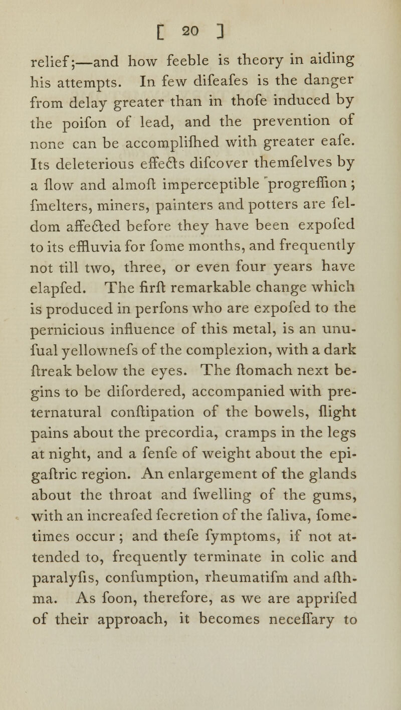 relief;—and how feeble is theory in aiding his attempts. In few difeafes is the danger from delay greater than in thofe induced by the poifon of lead, and the prevention of none can be accomplifhed with greater eafe. Its deleterious efTe&s difcover themfelves by a flow and almoft imperceptible progrefiion ; fmelters, miners, painters and potters are fel- dom affected before they have been expofcd to its effluvia for fome months, and frequently not till two, three, or even four years have elapfed. The nrft remarkable change which is produced in perfons who are ezpofed to the pernicious influence of this metal, is an unu- fual yellownefs of the complexion, with a dark ftreak below the eyes. The ftomach next be- gins to be difordered, accompanied with pre- ternatural conflipation of the bowels, flight pains about the precordia, cramps in the legs at night, and a fenfe of weight about the epi- gaflric region. An enlargement of the glands about the throat and fwelling of the gums, with an increafed fecretion of the faliva, fome- times occur; and thefe fymptoms, if not at- tended to, frequently terminate in colic and paralyfis, confumption, rheumatifm and afth- ma. As foon, therefore, as we are apprifed of their approach, it becomes neceflary to