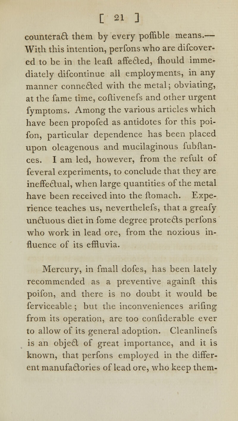 counteract them by every poflible means.— With this intention, perfons who are difcover- ed to be in the leafl affected, fhould imme- diately difcontinue all employments, in any manner connected with the metal; obviating, at the fame time, coftivenefs and other urgent fymptoms. Among the various articles which have been propofed as antidotes for this poi- fon, particular dependence has been placed upon oleagenous and mucilaginous fubftan- ces. I am led, however, from the refult of feveral experiments, to conclude that they are ineffectual, when large quantities of the metal have been received into the ftomach. Expe- rience teaches us, neverthelefs, that a greafy unctuous diet in fome degree protects perfons who work in lead ore, from the noxious in- fluence of its effluvia. Mercury, in fmall dofes, has been lately recommended as a preventive againft this poifon, and there is no doubt it would be ferviceable ; but the inconveniences arifmg from its operation, are too confiderable ever to allow of its general adoption. Cleanlinefs is an object of great importance, and it is known, that perfons employed in the differ- ent manufactories of lead ore, who keep them-