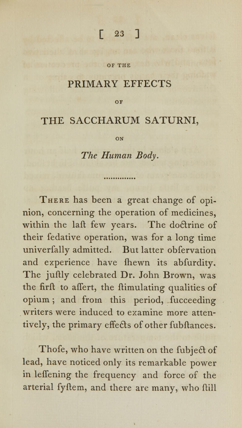 OF THE PRIMARY EFFECTS OF THE SACCHARUM SATURNI, ON The Human Body. There has been a great change of opi- nion, concerning the operation of medicines, within the laft few years. The doctrine of their fedative operation, was for a long time univerfally admitted. But latter obfervation and experience have fhewn its abfurdity. The juflly celebrated Dr. John Brown, was the firfl to afTert, the ftimulating qualities of opium; and from this period, fucceeding writers were induced to examine more atten- tively, the primary effects of other fubfiances. Thofe, who have written on the fubject of lead, have noticed only its remarkable power in leffening the frequency and force of the arterial fyftem, and there are many, who ftill
