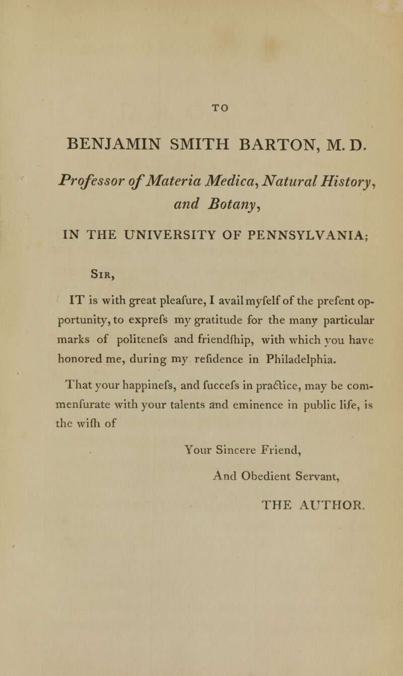 BENJAMIN SMITH BARTON, M. D. Professor of Materia Medica, Natural History, and Botany, IN THE UNIVERSITY OF PENNSYLVANIA; Sir, IT is with great pleafure, I avail myfelf of the prefent op- portunity, to exprefs my gratitude for the many particular marks of politenefs and friendfhip, with which you have honored me, during my refidence in Philadelphia. That your happinefs, and fuccefs in practice, may be com- menfurate with your talents and eminence in public life, is the wifh of Your Sincere Friend, And Obedient Servant, THE AUTHOR.