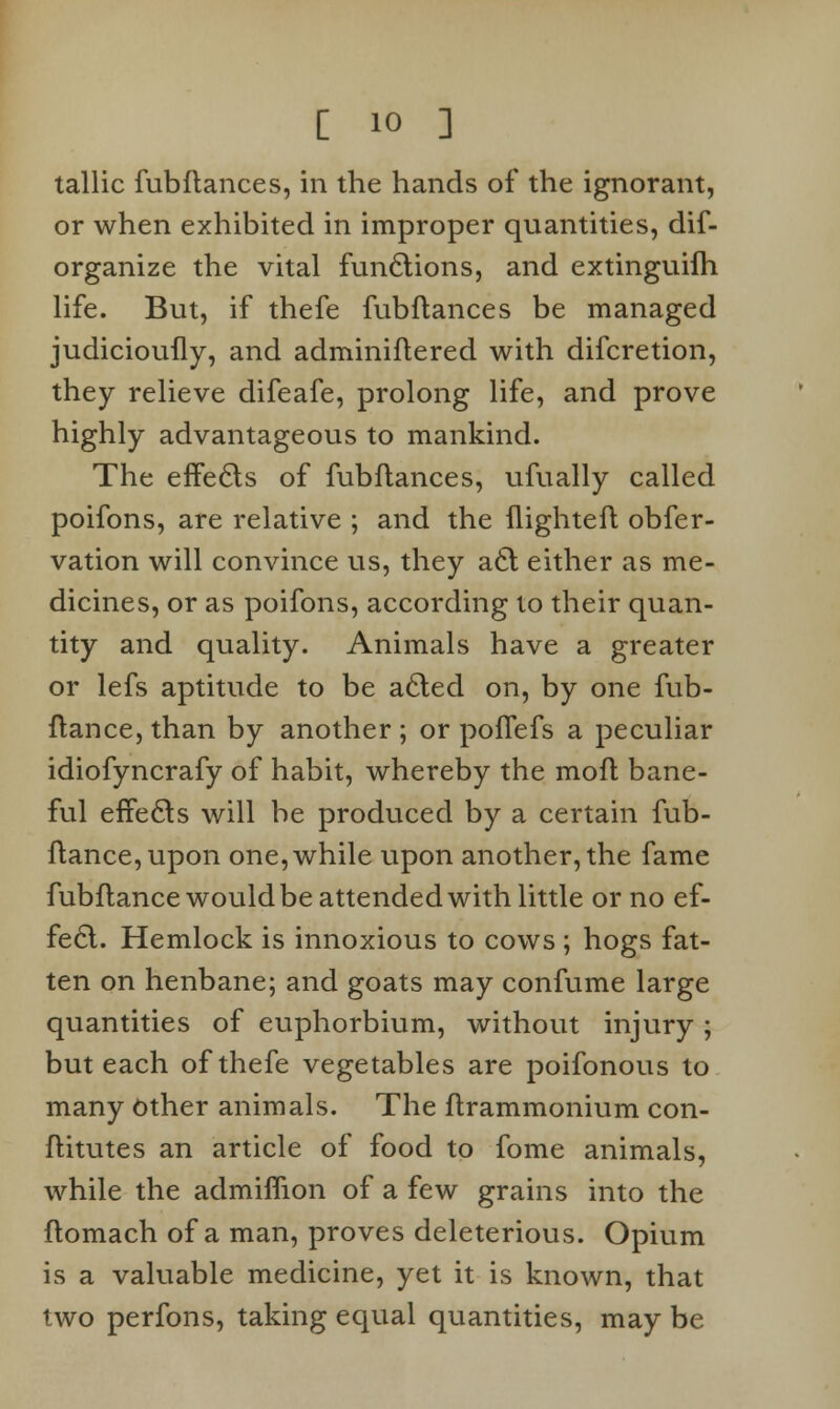 tallic fubflances, in the hands of the ignorant, or when exhibited in improper quantities, dif- organize the vital functions, and extinguifh life. But, if thefe fubflances be managed judicioufly, and adminiflered with difcretion, they relieve difeafe, prolong life, and prove highly advantageous to mankind. The effecls of fubflances, ufually called poifons, are relative ; and the flightefl obfer- vation will convince us, they a£l either as me- dicines, or as poifons, according to their quan- tity and quality. Animals have a greater or lefs aptitude to be a6led on, by one fub- flance, than by another ; or pofTefs a peculiar idiofyncrafy of habit, whereby the mofl bane- ful effects will be produced by a certain fub- flance,upon one, while upon another, the fame fubflance would be attended with little or no ef- fect. Hemlock is innoxious to cows ; hogs fat- ten on henbane; and goats may confume large quantities of euphorbium, without injury ; but each of thefe vegetables are poifonous to many Other animals. The flrammonium con- flitutes an article of food to fome animals, while the admimon of a few grains into the flomach of a man, proves deleterious. Opium is a valuable medicine, yet it is known, that two perfons, taking equal quantities, may be