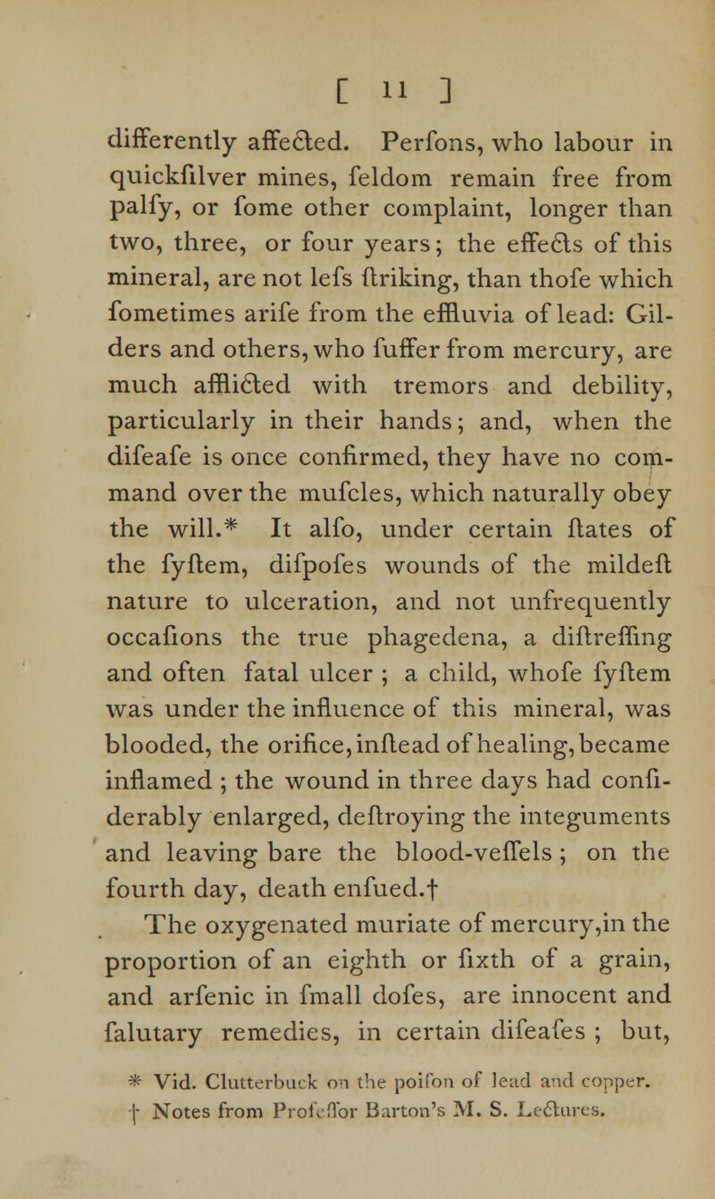 differently affected. Perfons, who labour in quickfilver mines, feldom remain free from palfy, or fome other complaint, longer than two, three, or four years; the effects of this mineral, are not lefs finking, than thofe which fometimes arife from the effluvia of lead: Gil- ders and others, who fuffer from mercury, are much afflicted with tremors and debility, particularly in their hands; and, when the difeafe is once confirmed, they have no com- mand over the mufcles, which naturally obey the will.* It alfo, under certain fiates of the fyftem, difpofes wounds of the mildefl nature to ulceration, and not unfrequently occafions the true phagedena, a diftrefling and often fatal ulcer ; a child, whofe fyftem was under the influence of this mineral, was blooded, the orifice, infiead of healing, became inflamed ; the wound in three days had confi- derably enlarged, deflroying the integuments and leaving bare the blood-vefTels; on the fourth day, death enfued.f The oxygenated muriate of mercury,in the proportion of an eighth or fixth of a grain, and arfenic in fmall dofes, are innocent and falutary remedies, in certain difeafes ; but, # Vid. Clutterbuck on the poifon of lead and copper, -j- Notes from Profeflbr Barton's M. S. Lectures.