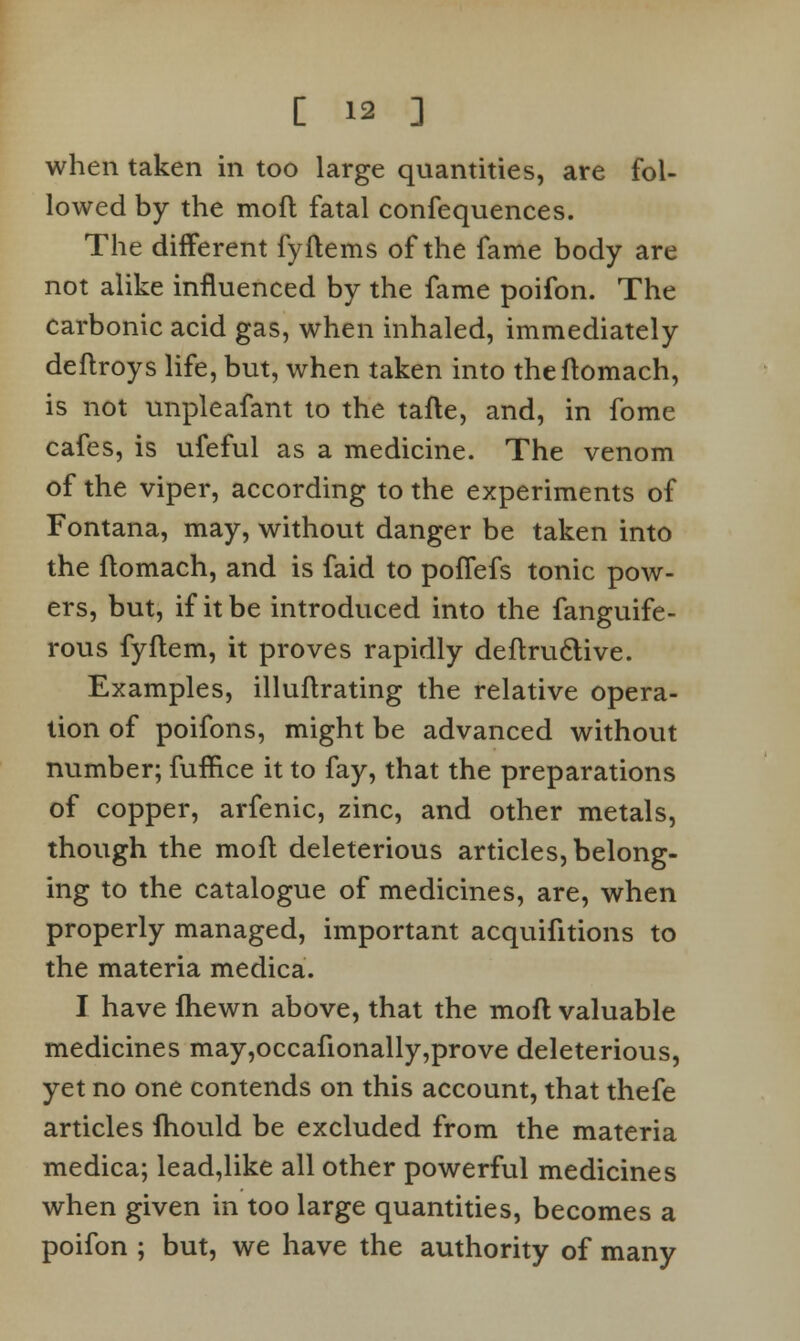 when taken in too large quantities, are fol- lowed by the mofl fatal confequences. The different fyflems of the fame body are not alike influenced by the fame poifon. The carbonic acid gas, when inhaled, immediately deflroys life, but, when taken into theflomach, is not unpleafant to the tafte, and, in fome cafes, is ufeful as a medicine. The venom of the viper, according to the experiments of Fontana, may, without danger be taken into the flomach, and is faid to poffefs tonic pow- ers, but, if it be introduced into the fanguife- rous fyftem, it proves rapidly deflructive. Examples, illuflrating the relative opera- tion of poifons, might be advanced without number; fuflice it to fay, that the preparations of copper, arfenic, zinc, and other metals, though the moll deleterious articles, belong- ing to the catalogue of medicines, are, when properly managed, important acquifitions to the materia medica. I have fhewn above, that the mofl valuable medicines may,occafionally,prove deleterious, yet no one contends on this account, that thefe articles fhould be excluded from the materia medica; lead,like all other powerful medicines when given in too large quantities, becomes a poifon ; but, we have the authority of many