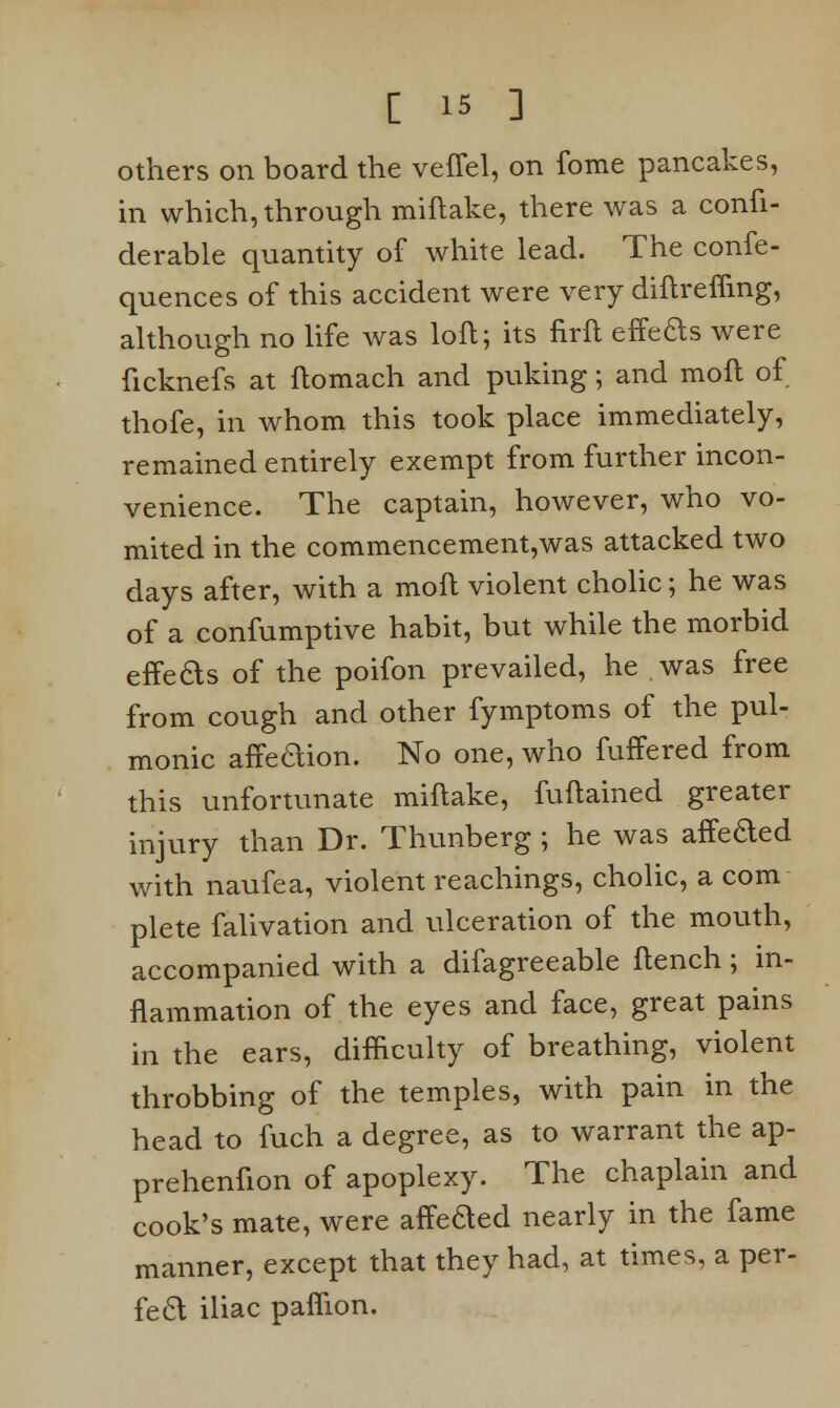 others on board the veffel, on fome pancakes, in which, through miftake, there was a confi- derable quantity of white lead. The confe- quences of this accident were very diftreffing, although no life was loft; its firft effeas were ficknefs at ftomach and puking; and moft of thofe, in whom this took place immediately, remained entirely exempt from further incon- venience. The captain, however, who vo- mited in the commencement,was attacked two days after, with a moft violent cholic; he was of a confumptive habit, but while the morbid effeds of the poifon prevailed, he was free from cough and other fymptoms of the pul- monic affedion. No one, who fuffered from this unfortunate miftake, fuftained greater injury than Dr. Thunberg ; he was affeded with naufea, violent Teachings, cholic, a com plete falivation and ulceration of the mouth, accompanied with a difagreeable ftench; in- flammation of the eyes and face, great pains in the ears, difficulty of breathing, violent throbbing of the temples, with pain in the head to fuch a degree, as to warrant the ap- prehenfion of apoplexy. The chaplain and cook's mate, were affe&ed nearly in the fame manner, except that they had, at times, a per- fect iliac paflion.