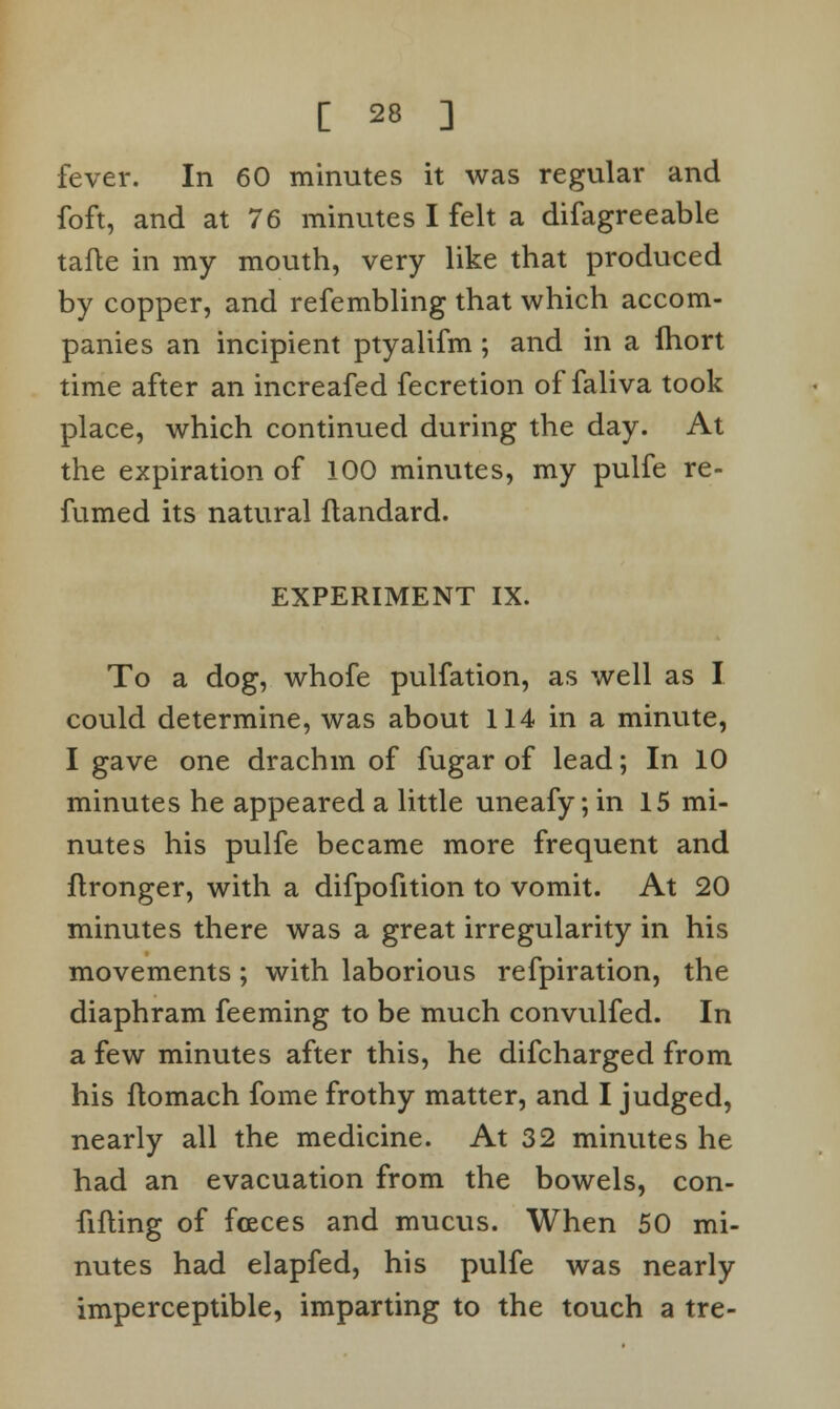 fever. In 60 minutes it was regular and foft, and at 76 minutes I felt a difagreeable tafte in my mouth, very like that produced by copper, and refembling that which accom- panies an incipient ptyalifm ; and in a fhort time after an increafed fecretion of faliva took place, which continued during the day. At the expiration of 100 minutes, my pulfe re- fumed its natural flandard. EXPERIMENT IX. To a dog, whofe pulfation, as well as I could determine, was about 114 in a minute, I gave one drachm of fugar of lead; In 10 minutes he appeared a little uneafy; in 15 mi- nutes his pulfe became more frequent and ftronger, with a difpofition to vomit. At 20 minutes there was a great irregularity in his movements ; with laborious refpiration, the diaphram feeming to be much convulfed. In a few minutes after this, he difcharged from his ltomach fome frothy matter, and I judged, nearly all the medicine. At 32 minutes he had an evacuation from the bowels, con- filling of fceces and mucus. When 50 mi- nutes had elapfed, his pulfe was nearly imperceptible, imparting to the touch a tre-