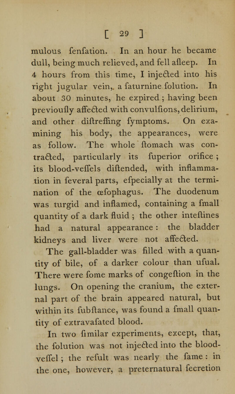 mulous fenfation. In an hour he became dull, being much relieved, and fell afleep. In 4 hours from this time, I injected into his right jugular vein,, a faturnine folution. In about 30 minutes, he expired ; having been previoufly affected with convulfions, delirium, and other diflrefiing fymptoms. On exa- mining his body, the appearances, were as follow. The whole flomach was con- traded, particularly its fuperior orifice ; its blood-veffels diflended, with inflamma- tion in feveral parts, efpecially at the termi- nation of the cefophagus. The duodenum was turgid and inflamed, containing a fmall quantity of a dark fluid ; the other inteflines had a natural appearance : the bladder kidneys and liver were not affected. The gall-bladder was filled with a quan- tity of bile, of a darker colour than ufual. There were fome marks of congeflion in the lungs. On opening the cranium, the exter- nal part of the brain appeared natural, but within its fubfiance, was found a fmall quan- tity of extravafated blood. In two fimilar experiments, except, that, the folution was not injected into the blood- vefTel ; the refult was nearly the fame : in the one, however, a preternatural fecretion