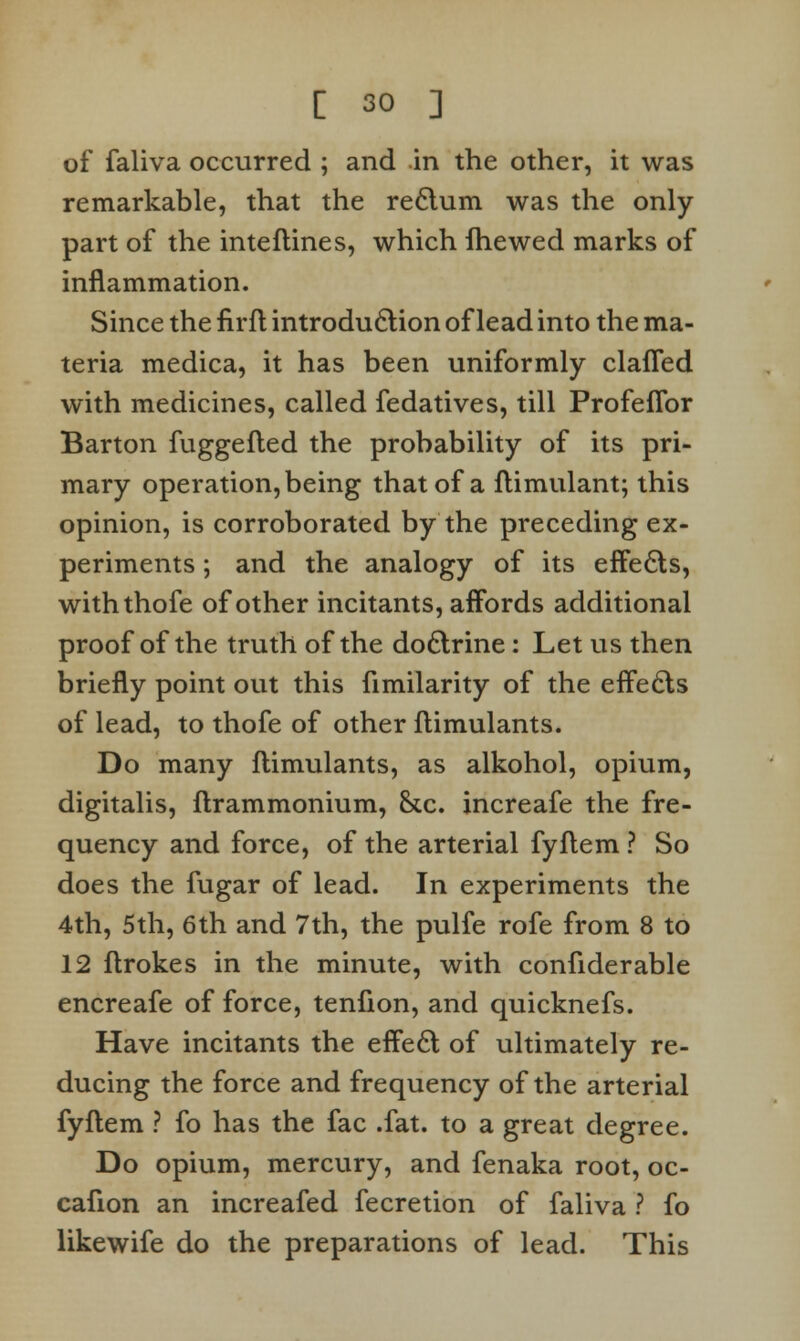 of faliva occurred ; and in the other, it was remarkable, that the re6tum was the only part of the inteflines, which fhewed marks of inflammation. Since the firfl introduction of lead into the ma- teria medica, it has been uniformly clafled with medicines, called fedatives, till ProfefTor Barton fuggefled the probability of its pri- mary operation, being that of a flimulant; this opinion, is corroborated by the preceding ex- periments ; and the analogy of its effecls, withthofe of other incitants, affords additional proof of the truth of the do£lrine: Let us then briefly point out this fimilarity of the effects of lead, to thofe of other flimulants. Do many flimulants, as alkohol, opium, digitalis, flrammonium, &c. increafe the fre- quency and force, of the arterial fyflem ? So does the fugar of lead. In experiments the 4th, 5th, 6th and 7th, the pulfe rofe from 8 to 12 flrokes in the minute, with confiderable encreafe of force, tenfion, and quicknefs. Have incitants the effe6l of ultimately re- ducing the force and frequency of the arterial fyflem ? fo has the fac .fat. to a great degree. Do opium, mercury, and fenaka root, oc- cafion an increafed fecretion of faliva ? fo likewife do the preparations of lead. This