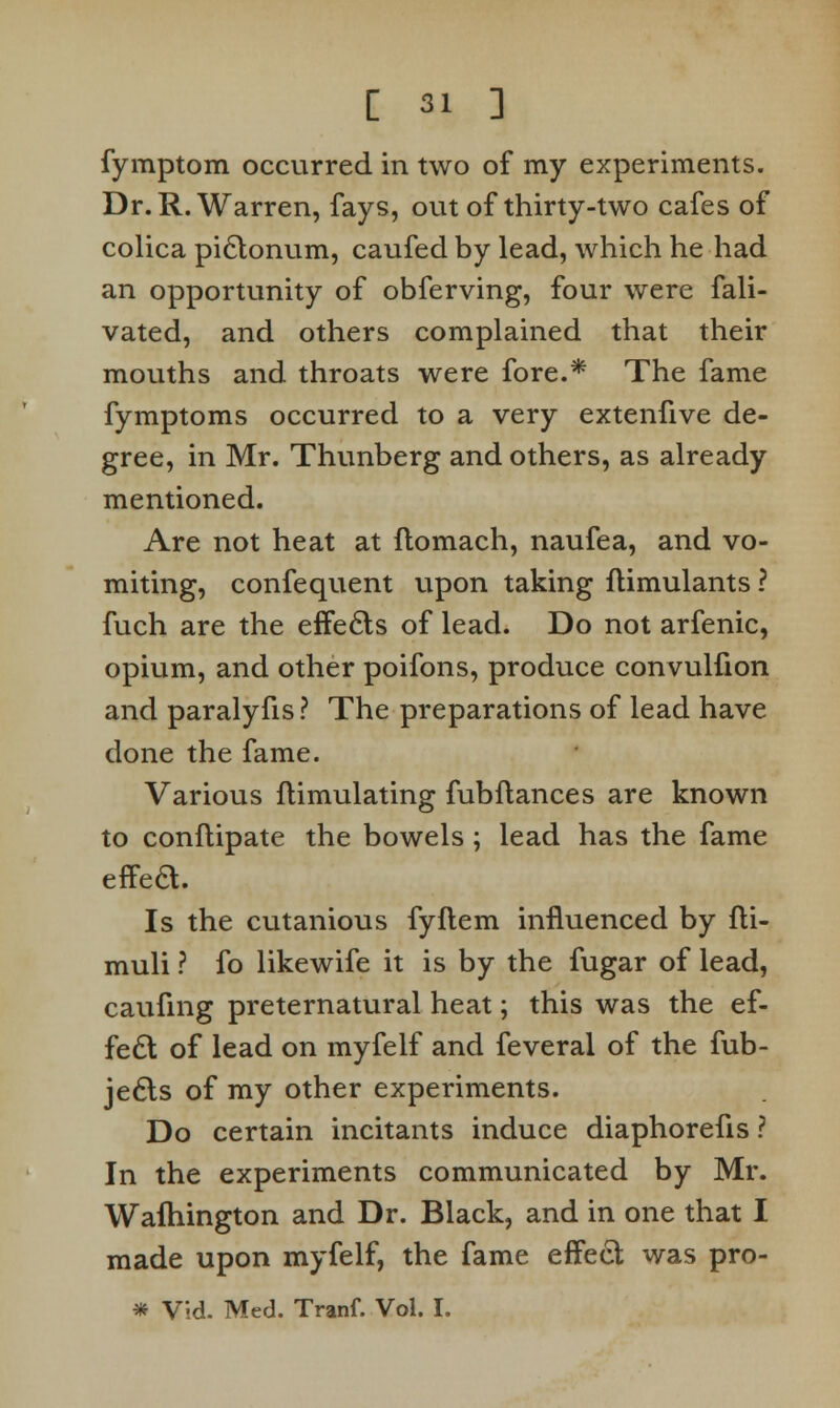 fymptom occurred in two of my experiments. Dr. R.Warren, fays, out of thirty-two cafes of colica piclonum, caufed by lead, which he had an opportunity of obferving, four were fali- vated, and others complained that their mouths and throats were fore.* The fame fymptoms occurred to a very extenfive de- gree, in Mr. Thunberg and others, as already mentioned. Are not heat at ftomach, naufea, and vo- miting, confequent upon taking itimulants ? fuch are the effects of lead. Do not arfenic, opium, and other poifons, produce convulfion and paralyfis? The preparations of lead have done the fame. Various flimulating fubftances are known to conflipate the bowels ; lead has the fame effect. Is the cutanious fyflem influenced by fli- muli ? fo likewife it is by the fugar of lead, caufing preternatural heat; this was the ef- fect of lead on myfelf and feveral of the fub- je6ls of my other experiments. Do certain incitants induce diaphorefis ? In the experiments communicated by Mr. Wafhington and Dr. Black, and in one that I made upon myfelf, the fame effect was pro- * Vid. Med. Tranf. Vol. I.