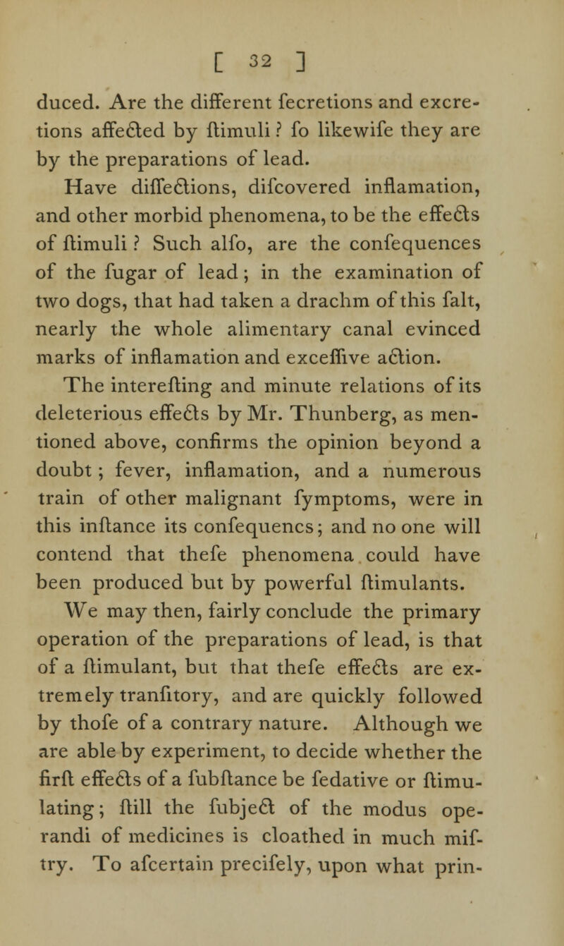 duced. Are the different fecretions and excre- tions affected by itimuli ? fo likewife they are by the preparations of lead. Have diffections, difcovered inflamation, and other morbid phenomena, to be the effects of flimuli ? Such alfo, are the confequences of the fugar of lead; in the examination of two dogs, that had taken a drachm of this fait, nearly the whole alimentary canal evinced marks of inflamation and exceffive action. The interefting and minute relations of its deleterious effects by Mr. Thunberg, as men- tioned above, confirms the opinion beyond a doubt; fever, inflamation, and a numerous train of other malignant fymptoms, were in this inflance its confequencs; and no one will contend that thefe phenomena could have been produced but by powerful ftimulants. We may then, fairly conclude the primary operation of the preparations of lead, is that of a flimulant, but that thefe effects are ex- tremely tranfitory, and are quickly followed by thofe of a contrary nature. Although we are able by experiment, to decide whether the firfl effects of a fubflance be fedative or ftimu- lating; Hill the fubject of the modus ope- randi of medicines is cloathed in much mif- try. To afcertain precifely, upon what prin-