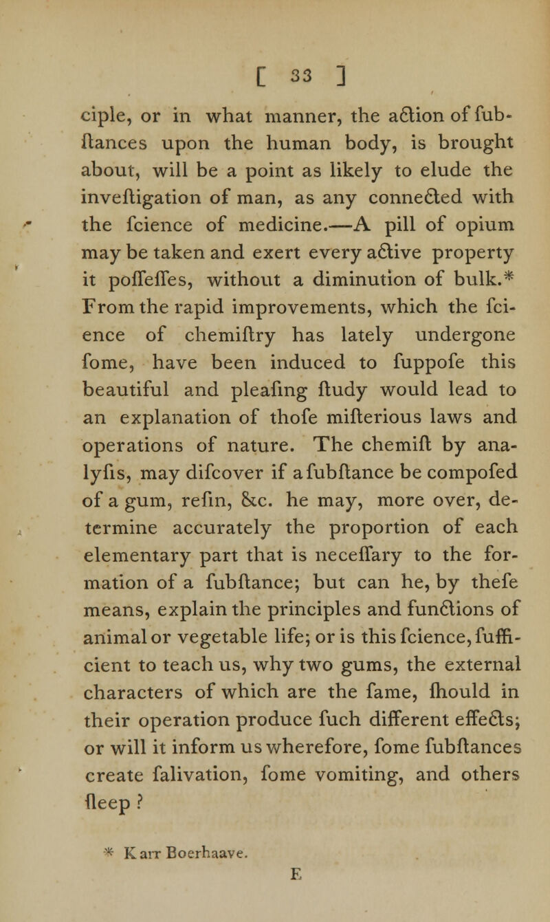 ciple, or in what manner, the a£tionoffub* fiances upon the human body, is brought about, will be a point as likely to elude the inveftigation of man, as any connected with the fcience of medicine.—A pill of opium may be taken and exert every active property it poflefTes, without a diminution of bulk.* From the rapid improvements, which the fci- ence of chemiflry has lately undergone fome, have been induced to fuppofe this beautiful and pleafmg ftudy would lead to an explanation of thofe mifterious laws and operations of nature. The chemifl by ana- lyfis, may difcover if afubflance be compofed of a gum, refm, &c. he may, more over, de- termine accurately the proportion of each elementary part that is neceflary to the for- mation of a fubftance; but can he, by thefe means, explain the principles and functions of animal or vegetable life; or is this fcience, fuffi- cient to teach us, why two gums, the external characters of which are the fame, fhould in their operation produce fuch different effects; or will it inform us wherefore, fome fubftances create falivation, fome vomiting, and others fleep ? * Karr Boerhaave. E