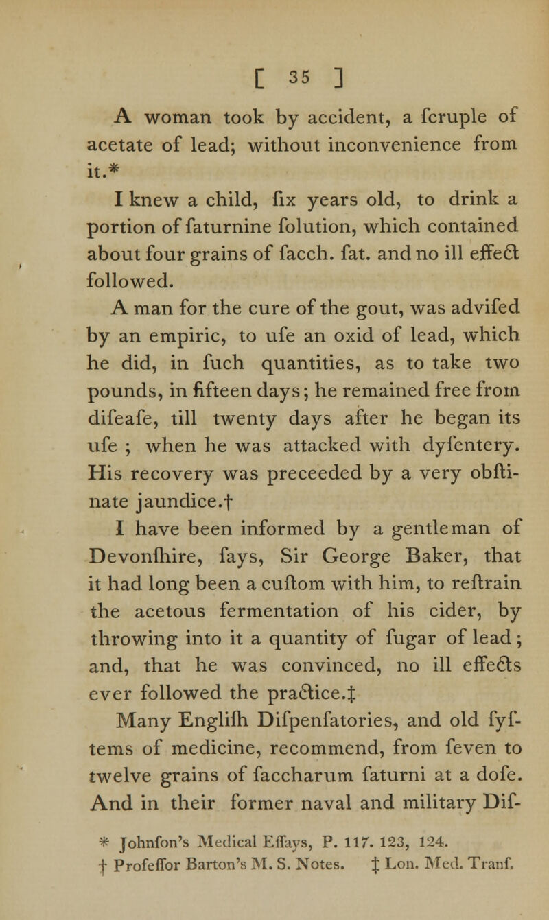 A woman took by accident, a fcruple of acetate of lead; without inconvenience from it.* I knew a child, fix years old, to drink a portion of faturnine folution, which contained about four grains of facch. fat. and no ill effecl followed. A man for the cure of the gout, was advifed by an empiric, to ufe an oxid of lead, which he did, in fuch quantities, as to take two pounds, in fifteen days; he remained free from difeafe, till twenty days after he began its ufe ; when he was attacked with dyfentery. His recovery was preceeded by a very obfli- nate jaundice.f I have been informed by a gentleman of Devonihire, fays, Sir George Baker, that it had long been a cuftom with him, to reflrain the acetous fermentation of his cider, by throwing into it a quantity of fugar of lead; and, that he was convinced, no ill effects ever followed the praclice.J Many Englilh Difpenfatories, and old fyf- tems of medicine, recommend, from feven to twelve grains of faccharum faturni at a dofe. And in their former naval and military Dif- * Johnfon's Medical Effays, P. 117. 123, 124. f Profeffor Barton's M. S. Notes. J Lon. Med. Tranf.