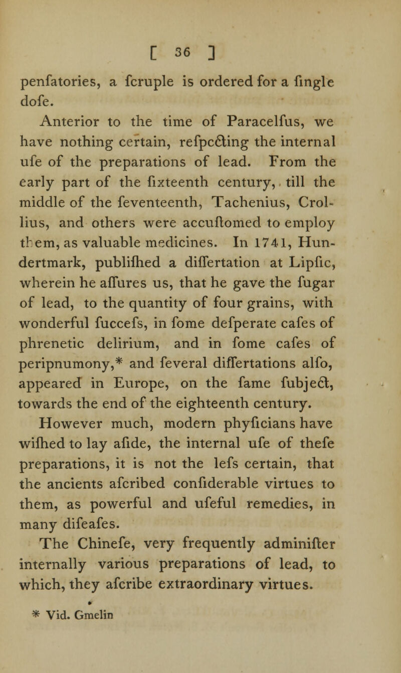 penfatories, a fcruple is ordered for a fingle dofe. Anterior to the time of Paracelfus, we have nothing certain, refpc£ting the internal ufe of the preparations of lead. From the early part of the fixteenth century, till the middle of the feventeenth, Tachenius, Crol- lius, and others were accuftomed to employ them, as valuable medicines. In 1741, Hun- dertmark, published a dhTertation at Lipfic, wherein he allures us, that he gave the fugar of lead, to the quantity of four grains, with wonderful fuccefs, in fome defperate cafes of phrenetic delirium, and in fome cafes of peripnumony,* and feveral difTertations alfo, appeared in Europe, on the fame fubject, towards the end of the eighteenth century. However much, modern phyficians have wifhed to lay afide, the internal ufe of thefe preparations, it is not the lefs certain, that the ancients afcribed confiderable virtues to them, as powerful and ufeful remedies, in many difeafes. The Chinefe, very frequently adminifler internally various preparations of lead, to which, they afcribe extraordinary virtues. * Vid. Gmelin