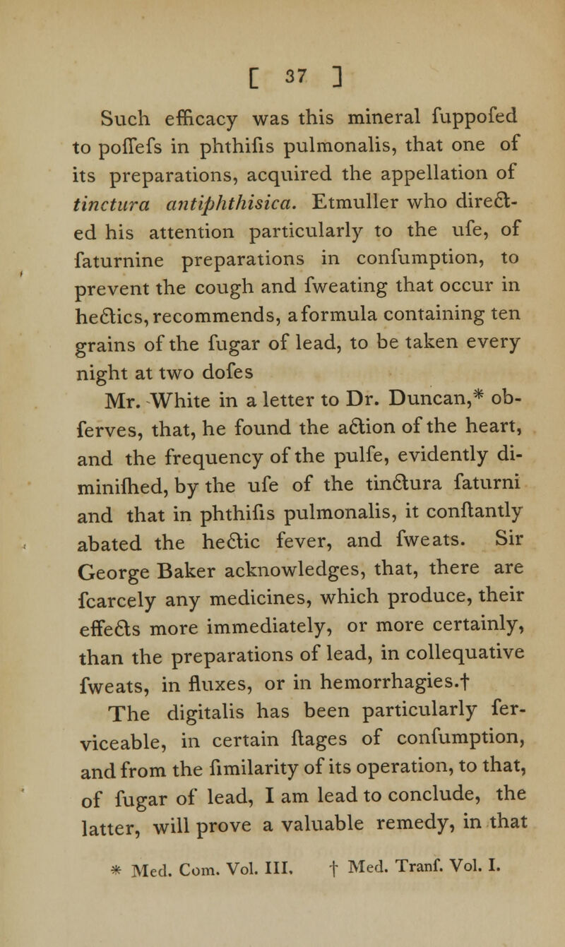 Such efficacy was this mineral fuppofed to poflfefs in phthifis pulmonalis, that one of its preparations, acquired the appellation of tinctura antiphthisica. Etmuller who direct- ed his attention particularly to the ufe, of faturnine preparations in confumption, to prevent the cough and fweating that occur in he&ics, recommends, a formula containing ten grains of the fugar of lead, to be taken every night at two dofes Mr. White in a letter to Dr. Duncan,* ob- ferves, that, he found the a&ion of the heart, and the frequency of the pulfe, evidently di- minifhed, by the ufe of the tin&ura faturni and that in phthifis pulmonalis, it conftantly abated the he&ic fever, and fweats. Sir George Baker acknowledges, that, there are fcarcely any medicines, which produce, their effe&s more immediately, or more certainly, than the preparations of lead, in collequative fweats, in fluxes, or in hemorrhagies-f The digitalis has been particularly fer- viceable, in certain flages of confumption, and from the fimilarity of its operation, to that, of fugar of lead, I am lead to conclude, the latter, will prove a valuable remedy, in that * Med. Com. Vol. III. t Med. Tranf. Vol. I.