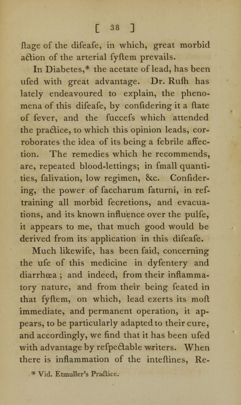 ftage of the difeafe, in which, great morbid aclion of the arterial fyftem prevails. In Diabetes,* the acetate of lead, has been ufed with great advantage. Dr. Rufh has lately endeavoured to explain, the pheno- mena of this difeafe, by confidering it a flate of fever, and the fuccefs which attended the practice, to which this opinion leads, cor- roborates the idea of its being a febrile affec- tion. The remedies which he recommends, are, repeated blood-lettings; in fmall quanti- ties, falivation, low regimen, &c. Confider- ing, the power of faccharum faturni, in ref- training all morbid fecretions, and evacua- tions, and its known influence over the pulfe, it appears to me, that much good would be derived from its application in this difeafe. Much likewife, has been faid, concerning the ufe of this medicine in dyfentery and diarrhoea ; and indeed, from their inflamma- tory nature, and from their being feated in that fyftem, on which, lead exerts its mofl immediate, and permanent operation, it ap- pears, to be particularly adapted to their cure, and accordingly, we find that it has been ufed with advantage by refpeclable writers. When there is inflammation of the inteflines, Re- * Vid. Etmuller's Pra&ice.