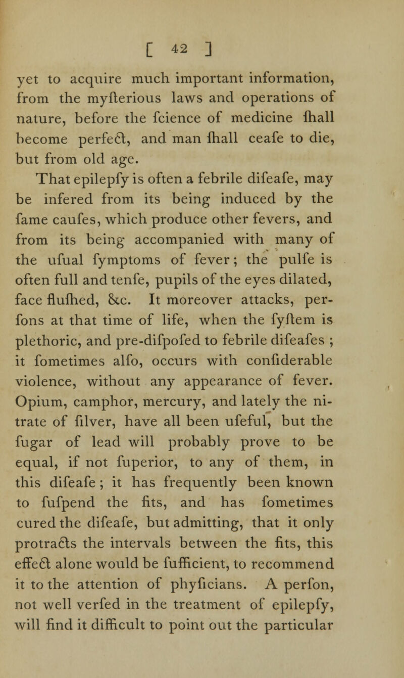 yet to acquire much important information, from the myflerious laws and operations of nature, before the fcience of medicine lhall become perfect, and man fhall ceafe to die, but from old age. That epilepfy is often a febrile difeafe, may be infered from its being induced by the fame caufes, which produce other fevers, and from its being accompanied with many of the ufual fymptoms of fever; the pulfe is often full and tenfe, pupils of the eyes dilated, face flufhed, &c. It moreover attacks, per- fons at that time of life, when the fyftem is plethoric, and pre-difpofed to febrile difeafes ; it fometimes alfo, occurs with confiderable violence, without any appearance of fever. Opium, camphor, mercury, and lately the ni- trate of filver, have all been ufeful, but the fugar of lead will probably prove to be equal, if not fuperior, to any of them, in this difeafe ; it has frequently been known to fufpend the fits, and has fometimes cured the difeafe, but admitting, that it only protra6ls the intervals between the fits, this effe6l alone would be fufncient, to recommend it to the attention of phyficians. A perfon, not well verfed in the treatment of epilepfy, will find it difficult to point out the particular