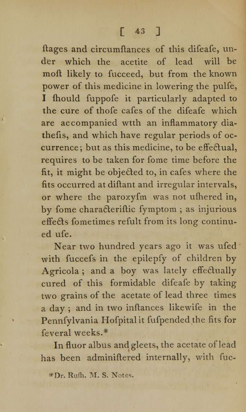 ftages and circumftances of this difeafe, un- der which the acetite of lead will be mofl likely to fucceed, but from the known power of this medicine in lowering the pulfe, I fhould fuppofe it particularly adapted to the cure of thofe cafes of the difeafe which are accompanied wtth an inflammatory dia- thefis, and which have regular periods of oc- currence; but as this medicine, to be effectual, requires to be taken for fome time before the fit, it might be objected to, in cafes where the fits occurred at diftant and irregular intervals, or where the paroxyfm was not ufhered in, by fome characteriftic fymptom ; as injurious effects fometimes refult from its long continu- ed ufe. Near two hundred years ago it was ufed with fuccefs in the epilepfy of children by Agricola ; and a boy was lately effectually cured of this formidable difeafe by taking two grains of the acetate of lead three times a day ; and in two inflances like wife in the Pennfylvania Hofpitalit fufpended the fits for feveral weeks.* In fluor albus and gleets, the acetate of lead has been adminiftered internally, with fuc- *Dr. Rufh. M. S. Notes.