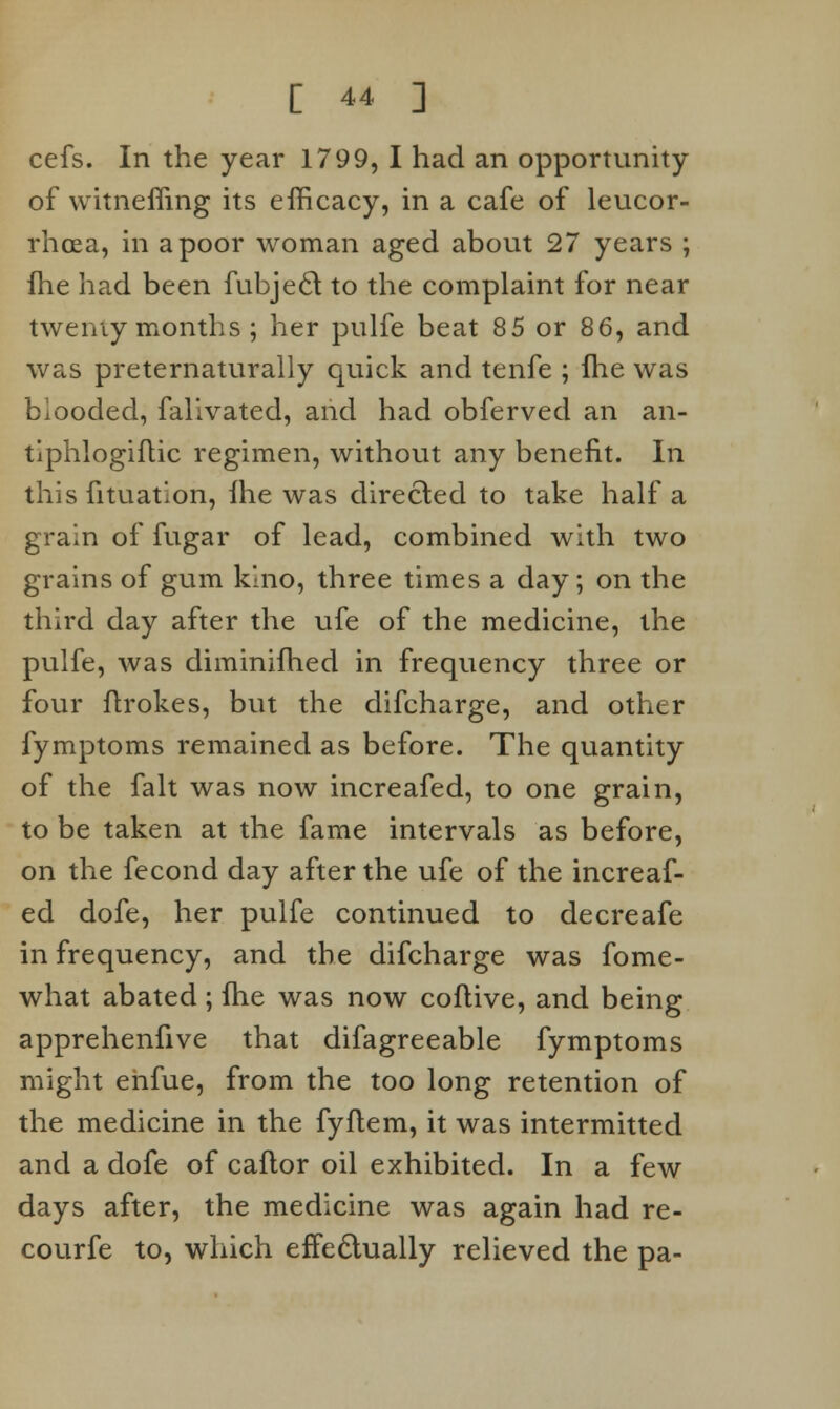 cefs. In the year 1799, I had an opportunity of vvitneffing its efficacy, in a cafe of leucor- rhcea, in a poor woman aged about 27 years ; flie had been fubjecl: to the complaint for near twenty months; her pulfe beat 85 or 86, and was preternaturally quick and tenfe ; fhe was biooded, falivated, and had obferved an an- tlphlogiftic regimen, without any benefit. In this fituation, fhe was directed to take half a grain of fugar of lead, combined with two grains of gum kino, three times a day; on the third day after the ufe of the medicine, the pulfe, was diminifhed in frequency three or four flrokes, but the difcharge, and other fymptoms remained as before. The quantity of the fait was now increafed, to one grain, to be taken at the fame intervals as before, on the fecond day after the ufe of the increaf- ed dofe, her pulfe continued to decreafe in frequency, and the difcharge was fome- what abated; fhe was now coflive, and being apprehenfive that difagreeable fymptoms might ehfue, from the too long retention of the medicine in the fyflem, it was intermitted and a dofe of caflor oil exhibited. In a few days after, the medicine was again had re- courfe to, which effectually relieved the pa-