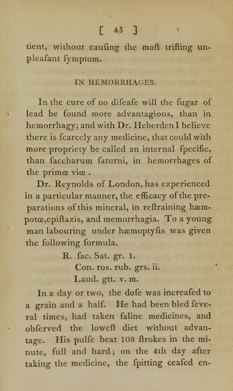 tient, without caufing the mofl trifling un- pleafant fymptom. IN HEMORRHAGES. In the cure of no difeafe will the fugar of lead be found more advantagious, than in hemorrhagy; and with Dr. HeberdenI believe there is fcarcely any medicine, that could with more propriety be called an internal fpecific, than faccharum faturni, in hemorrhages of the primes vice . Dr. Reynolds of London, has experienced in a particular manner, the efficacy of the pre- parations of this mineral, in reftraining hsem- potce,epiftaxis, and memorrhagia. To a young man labouring under hsemoptyfis was given the following formula. R. fac. Sat. gr. 1. Con. ros. rub. grs. ii. Laud. gtt. v. m. In a day or two, the dofe was increafed to a grain and a half. He had been bled feve- ral times, had taken faline medicines, and obferved the lowefl diet without advan- tage. His pulfe beat 108 ftrokes in the mi- nute, full and hard; on the 4th day after taking the medicine, the fpitting ceafed en-