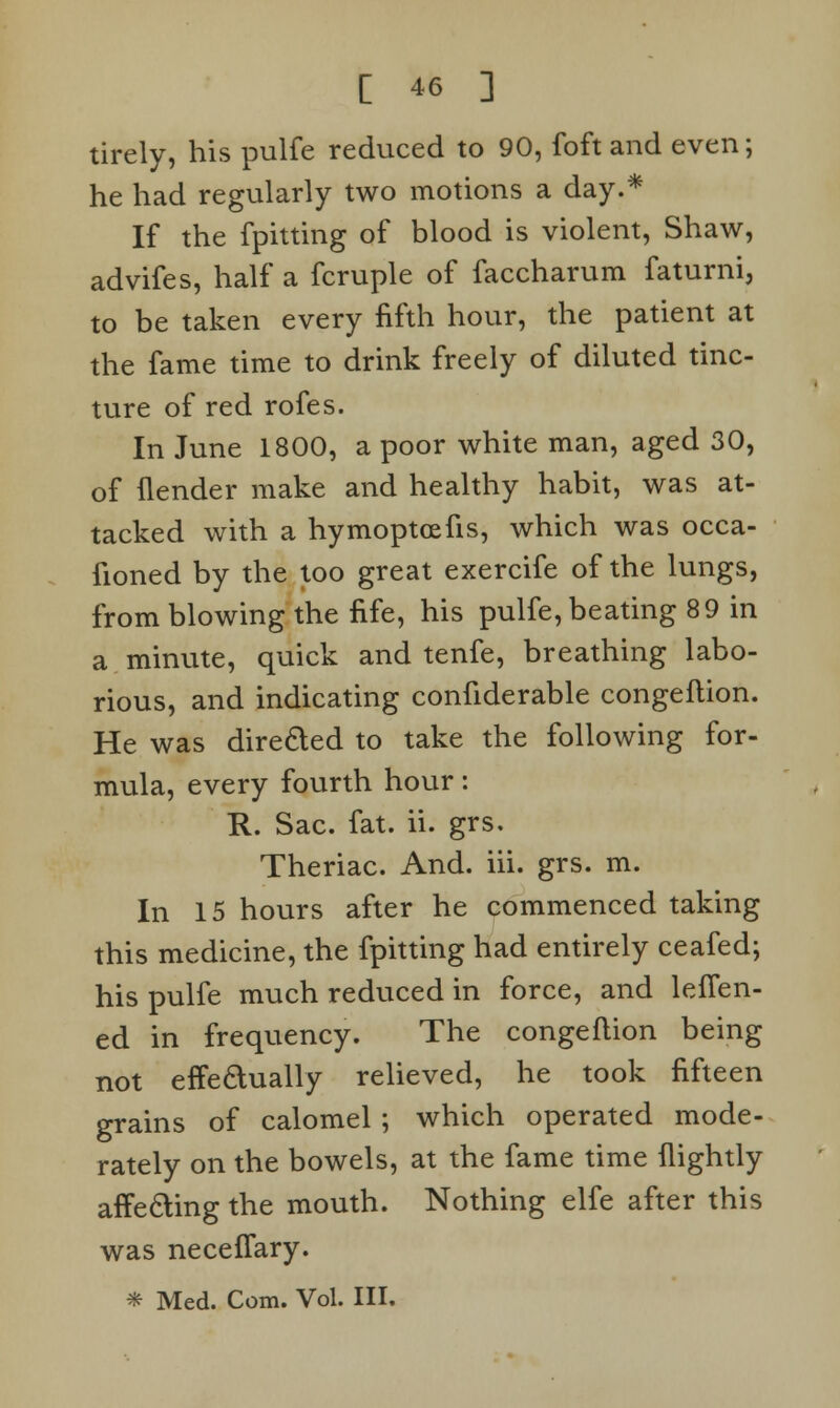 tirely, his pulfe reduced to 90, foft and even; he had regularly two motions a day.* If the fpitting of blood is violent, Shaw, advifes, half a fcruple of faccharum faturni, to be taken every fifth hour, the patient at the fame time to drink freely of diluted tinc- ture of red rofes. In June 1800, a poor white man, aged 30, of (lender make and healthy habit, was at- tacked with a hymoptcefis, which was occa- fioned by the too great exercife of the lungs, from blowing the fife, his pulfe, beating 89 in a minute, quick and tenfe, breathing labo- rious, and indicating confiderable congeflion. He was dire&ed to take the following for- mula, every fourth hour: R. Sac. fat. ii. grs. Theriac. And. iii. grs. m. In 15 hours after he commenced taking this medicine, the fpitting had entirely ceafed; his pulfe much reduced in force, and leffen- ed in frequency. The congeflion being not effeaually relieved, he took fifteen grains of calomel ; which operated mode- rately on the bowels, at the fame time {lightly affecting the mouth. Nothing elfe after this was neceffary. * Med. Com. Vol. III.