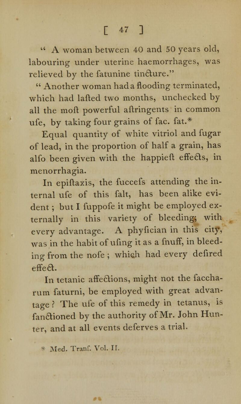  A woman between 40 and 50 years old, labouring under uterine haemorrhages, was relieved by the fatunine tincture.  Another woman had a flooding terminated, which had lafted two months, unchecked by all the moft powerful aflringents in common ufe, by taking four grains of fac. fat.* Equal quantity of white vitriol and fugar of lead, in the proportion of half a grain, has alfo been given with the happieft effects, in menorrhagia. In epiftaxis, the fuccefs attending the in- ternal ufe of this fait, has been alike evi- dent ; but I fuppofe it might be employed ex- ternally in this variety of bleeding; with every advantage. A phyfician in this city, was in the habit of ufmg it as a fnuff, in bleed- ing from the nofe ; which had every defired effea. In tetanic affections, might not the faccha- rum faturni, be employed with great advan- tage ? The ufe of this remedy in tetanus, is fanclioned by the authority of Mr. John Hun- ter, and at all events deferves a trial. * Med. Tranf. Vol. If. 0%