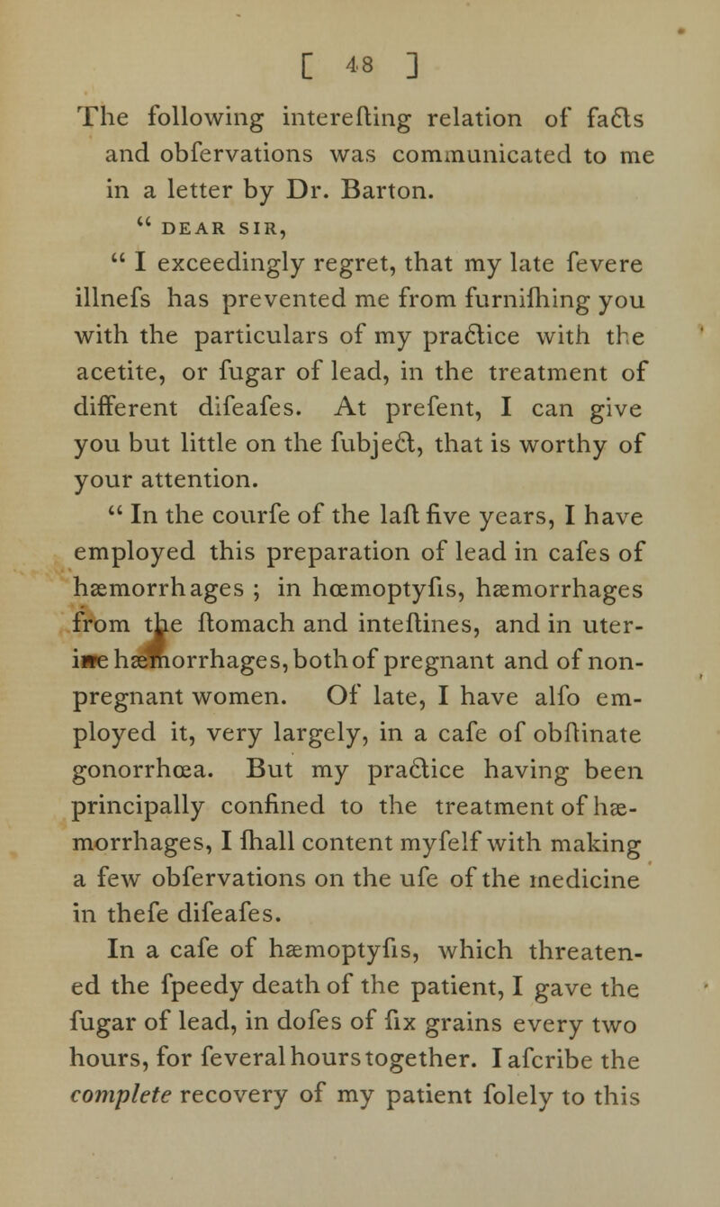 The following interefting relation of facts and obfervations was communicated to me in a letter by Dr. Barton.  DEAR SIR,  I exceedingly regret, that my late fevere illnefs has prevented me from furnifhing you with the particulars of my practice with the acetite, or fugar of lead, in the treatment of different difeafes. At prefent, I can give you but little on the fubje£t, that is worthy of your attention.  In the courfe of the laft five years, I have employed this preparation of lead in cafes of haemorrhages ; in hcemoptyfis, haemorrhages from the flomach and inteftines, and in uter- i»e haemorrhages, both of pregnant and of non- pregnant women. Of late, I have alfo em- ployed it, very largely, in a cafe of obftinate gonorrhoea. But my practice having been principally confined to the treatment of hae- morrhages, I lhall content myfelf with making a few obfervations on the ufe of the medicine in thefe difeafes. In a cafe of haemoptyfis, which threaten- ed the fpeedy death of the patient, I gave the fugar of lead, in dofes of fix grains every two hours, for feveral hours together. Iafcribe the complete recovery of my patient folely to this