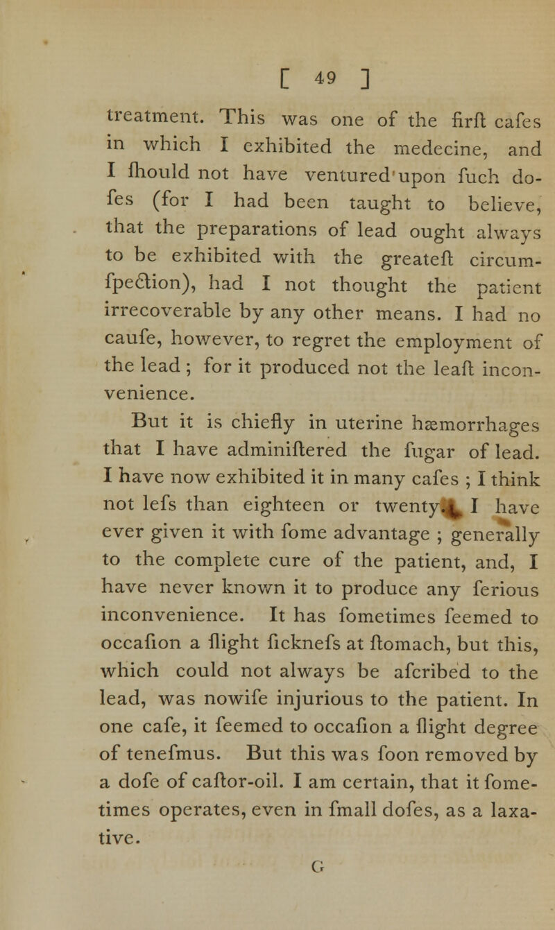 treatment. This was one of the firft cafes in which I exhibited the medecine, and I fhould not have ventured'upon fuch do- fes (for I had been taught to believe, that the preparations of lead ought always to be exhibited with the greateft circum- fpedion), had I not thought the patient irrecoverable by any other means. I had no caufe, however, to regret the employment of the lead ; for it produced not the leaft incon- venience. But it is chiefly in uterine haemorrhages that I have adminiflered the fugar of lead. I have now exhibited it in many cafes ; I think not lefs than eighteen or twenty.^ I have ever given it with fome advantage ; generally to the complete cure of the patient, and, I have never known it to produce any ferious inconvenience. It has fometimes feemed to occafion a flight ficknefs at ftomach, but this, which could not always be afcribed to the lead, was nowife injurious to the patient. In one cafe, it feemed to occafion a flight degree of tenefmus. But this was foon removed by a dofe of caftor-oil. I am certain, that it fome- times operates, even in fmall dofes, as a laxa- tive. G