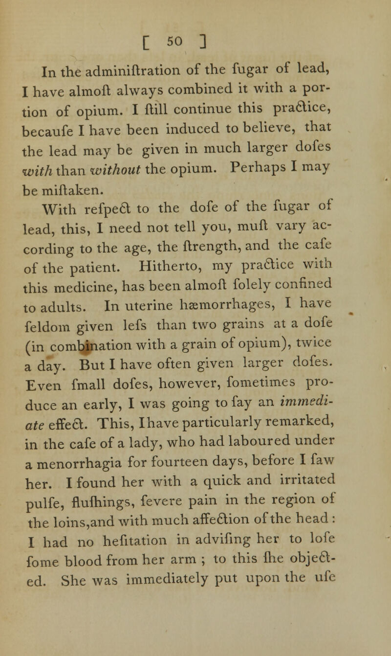 In the adminiftration of the fugar of lead, I have almoft always combined it with a por- tion of opium. I ftill continue this pradice, becaufe I have been induced to believe, that the lead may be given in much larger dofes with than without the opium. Perhaps I may be miftaken. With refped to the dofe of the fugar of lead, this, I need not tell you, mull vary ac- cording to the age, the ftrength, and the cafe of the patient. Hitherto, my pradice with this medicine, has been almoft folely confined to adults. In uterine haemorrhages, I have feldom given lefs than two grains at a dofe (in comtynation with a grain of opium), twice a day. But I have often given larger dofes. Even fmall dofes, however, fometimes pro- duce an early, I was going to fay an immedi- ate effea. This, Ihave particularly remarked, in the cafe of a lady, who had laboured under a menorrhagia for fourteen days, before I faw her. I found her with a quick and irritated pulfe, fluftiings, fevere pain in the region of the loins,and with much affeaion of the head : I had no hefitation in advifmg her to lofe fome blood from her arm ; to this flie objea- ed. She was immediately put upon the ufc