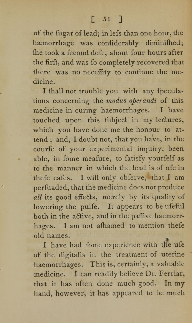 of the fugar of lead; in lefs than one hour, the haemorrhage was confiderably diminifhed; fhe took a fecond dofe, about four hours after the firfl, and was fo completely recovered that there was no neceflity to continue the me- dicine. I fhall not trouble you with any fpecula- tions concerning the modus operandi of this medicine in curing haemorrhages. I have touched upon this fubjecl in my lectures, which you have done me the honour to at- tend ; and, I doubt not, that you have, in the courfe of your experimental inquiry, been able, in fome meafure, to fatisfy yourfelf as to the manner in which the lead is of ufe in thefe cafes. I will only obferve, that I am perfuaded, that the medicine does not produce all its good effects, merely by its quality of lowering the pulfe. It appears to be ufeful both in the active, and in the paffive haemorr- hages. I am not afhamed to mention thefe old names. I have had fome experience with the ufe of the digitalis in the treatment of uterine haemorrhages. This is, certainly, a valuable medicine. I can readily believe Dr. Ferriar, that it has often done much good. In my hand, however, it has appeared to be much