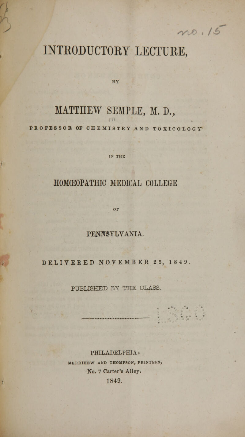 #fc •WO , lh INTRODUCTORY LECTURE, BY MATTHEW SEMPLE, M. D., PROFESSOR OP CHEMISTRY AND TOXICOLOGY^ HOMEOPATHIC MEDICAL COLLEGE PENNSYLVANIA DELIVERED NOVEMBER 2 5, 1849 PUBLISHED BY THE CLASS. PHILADELPHIA: MERRIHEW AND THOMPSON, PRINTERS, No. 7 Carter's Alley. 1849.