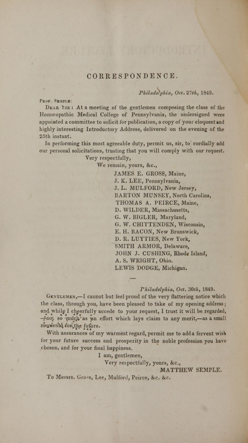 CORRESPONDENCE. Philadelphia, Oct. 21th, 1S49. Prof. Pemplk-. Dear Imr : At a meeting of the gentlemen composing the class of the Homoeopathic Medical College of Pennsylvania, the undersigned were appointed a committee to solicit for publication, a copy of your eloquent and highly interesting Introductory Address, delivered on the evening of the 25th instant. In performing this most agreeable duty, permit us, sir, to' cordially add our personal solicitations, trusting that you will comply with our request. Very respectfully, We remain, yours, &c, JAMES E. GROSS, Maine, J. K. LEE, Pennsylvania, J. L. MULFORD, New Jersey, BARTON MUNSEY, North Carolina, THOMAS A. PEIRCE, Maine, D. WILDER, Massachusetts, G. W. BIGLER, Maryland, G. W. CHITTENDEN, Wisconsin, E. H. BACON, New Brunswick, D. R. LUYTIES, New York, SMITH ARMOR, Delaware, JOHN J. CUSHING, Rhode Island, A. S. WRIGHT, Ohio. LEWIS DODGE, Michigan. Philadelphia, Oct. 30th, 1849. Gentlemen,— I cannot but feel proud of the very flattering notice which the class, through you, have been pleased to take of my opening address; and while I cheerfully accede to your request, I trust it will be regarded, -fnoj. so milcji as jan effort which lays claim to any merit,—as a small mQn»'en't4^or*,th.e fu&re. With assurances of my warmest regard, permit me to add a fervent wish for your future success and prosperity in the noble profession you have chosen, and for your final happiness. I am, gentlemen, Very respectfully, yours, &c, MATTHEW SEMPLE. To Messrs. Gro-s, Lee, Mulford, Peirce, &c. &c.