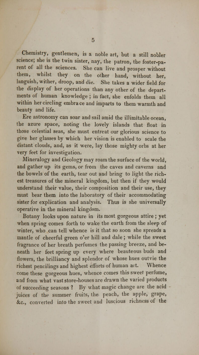 Chemistry, gentlemen, is a noble art, but a still nobler science; she is the twin sister, nay, the patron, the foster-pa- rent of all the sciences. She can live and prosper without them, whilst they on the other hand, without her, languish, wither, droop, and die. She takes a wider field for the display of her operations than any other of the depart- ments of human knowledge ; in fact, she enfolds them all within her circling embrace and imparts to them warmth and beauty and life. Ere astronomy can soar and sail amid the illimitable ocean, the azure space, noting the lovely islands that float in those celestial seas, she must entreat our glorious science to give her glasses by which her vision is enabled to scale the distant clouds, and, as it were, lay those mighty orbs at her very feet for investigation. Mineralogy and Geology may roam the surface of the world, and gather up its gems, or from the caves and caverns and the bowels of the earth, tear out and bring to light the rich- est treasures of the mineral kingdom, but then if they would understand their value, their composition and their use, they must bear them into the laboratory of their accommodating sister for explication and analysis. Thus is she universally operative in the mineral kingdom. Botany looks upon nature in its most gorgeous attire ; yet when spring comes forth to wake the earth from the sleep of winter, who can tell whence is it that so soon she spreads a mantle of cheerful green o'er hill and dale; while the sweet fragrance of her breath perfumes the passing breeze, and be- neath her feet spring up every where beauteous buds and flowers, the brilliancy and splendor of whose hues outvie the richest pencilings and highest efforts of human art. Whence come these gorgeous hues, whence comes this sweet perfume, and from what vast store-houses are drawn the varied products of succeeding seasons ? By what magic change are the acid juices of the summer fruits, the peach, the apple, grape, &c, converted into the sweet and luscious richness of the