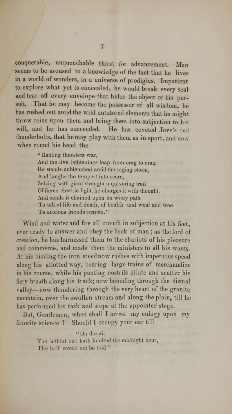 conquerable, unquenchable thirst for advancement. Man seems to be aroused to a knowledge of the fact that he lives in a world of wonders, in a universe of prodigies. Impatient to explore what yet is concealed, he would break every seal and tear off every envelope that hides the object of his pur- suit. That he may become the possessor of all wisdom, he has rushed out amid the wild untutored elements that he might throw reins upon them and bring them into subjection to his will, and he has succeeded. He has coveted Jove's red thunderbolts, that he may play with them as in sport, and now when round his head the  Rattling thunders war, And the live lightening'leap from crag to crag. He stands unblenched amid the raging storm, And laughs the tempest into scorn, Seizing with giant strength a quivering trail Of fierce electric light, he charges it with thought, And sends it chained upon its wirey path To tell of life and death, of health and weal and woe To anxious friends remote. Wind and water and fire all crouch in subjection at his feet, ever ready to answer and obey the beck of man ; as the lord of creation, he has harnessed them to the chariots of his pleasure and commerce, and made them the ministers to all his wants. At his bidding the iron steed now rushes with impetuous speed along his allotted way, bearing large trains of merchandize in his course, while his panting nostrils dilate and scatter his fiery breath along his track; now bounding through the dismal valley—now thundering through the very heart of the granite mountain, over the swollen stream and along the plain, till he has performed his task and stops at the appointed stage. But, Gentlemen, when shall I arrest my eulogy upon my favorite science ? Should I occupy your ear till  On the air The faithful bell hath knelled the midnight hour, The half would not be told/'