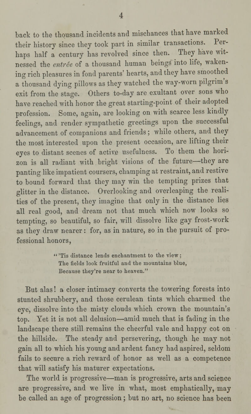 back to the thousand incidents and mischances that have marked their history since they took part in similar transactions. Per- haps half a century has revolved since then. They have wit- nessed the entree of a thousand human beings into life, waken- ing rich pleasures in fond parents' hearts, and they have smoothed a thousand dying pillows as they watched the way-worn pilgrim's exit from the stage. Others to-day are exultant over sons who have reached with honor the great starting-point of their adopted profession. Some, again, are looking on with scarce less kindly feelings, and render sympathetic greetings upon the successful advancement of companions and friends ; while others, and they the most interested upon the present occasion, are lifting their eyes to distant scenes of active usefulness. To them the hori- zon is all radiant with bright visions of the future—they are panting like impatient coursers, champing at restraint, and restive to bound forward that they may win the tempting prizes that glitter in the distance. Overlooking and overleaping the reali- ties of the present, they imagine that only in the distance lies all real good, and dream not that much which now looks so tempting, so beautiful, so fair, will dissolve like gay frost-work as they draw nearer: for, as in nature, so in the pursuit of pro- fessional honors, 'Tis distance lends enchantment to the view; The fields look fruitful and the mountains blue, Because they're near to heaven. But alas! a closer intimacy converts the towering forests into stunted shrubbery, and those cerulean tints which charmed the eye, dissolve into the misty clouds which crown the mountain's top. Yet it is not all delusion—amid much that is fading in the landscape there still remains the cheerful vale and happy cot on the hillside. The steady and persevering, though he may not gain all to which his young and ardent fancy had aspired, seldom fails to secure a rich reward of honor as well as a competence that will satisfy his maturer expectations. The world is progressive—man is progressive, arts and science are progressive, and we live in what, most emphatically, may be called an age of progression; but no art, no science has been