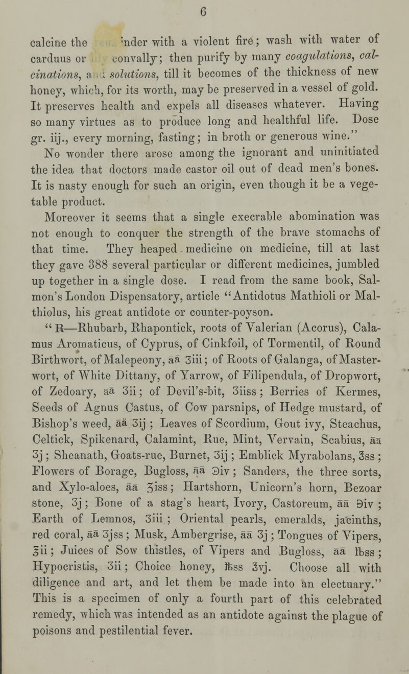 calcine the ;nder with a violent fire; wash with water of carduus or oonvally; then purify hy many coagulations, cal- cinations, a I solutions, till it becomes of the thickness of new honey, which, for its worth, may be preserved in a vessel of gold. It preserves health and expels all diseases whatever. Having so many virtues as to produce long and healthful life. Dose gr. iij., every morning, fasting; in broth or generous wine. No wonder there arose among the ignorant and uninitiated the idea that doctors made castor oil out of dead men's bones. It is nasty enough for such an origin, even though it be a vege- table product. Moreover it seems that a single execrable abomination was not enough to conquer the strength of the brave stomachs of that time. They heaped medicine on medicine, till at last they gave 388 several particular or different medicines, jumbled up together in a single dose. I read from the same book, Sal- mon's London Dispensatory, article  Antidotus Mathioli or Mal- thiolus, his great antidote or counter-poyson.  R—Rhubarb, Rhapontick, roots of Valerian (Acorus), Cala- mus Aromaticus, of Cyprus, of Cinkfoil, of Tormentil, of Round Birthwort, of Malepeony, aa 3iii; of Roots of Galanga, of Master- wort, of White Dittany, of Yarrow, of Filipendula, of Dropwort, of Zedoary, aa 3ii; of Devil's-bit, 3iiss ; Berries of Kermes, Seeds of Agnus Castus, of Cow parsnips, of Hedge mustard, of Bishop's weed, aa 3ij ; Leaves of Scordium, Gout ivy, Steachus, Celtick, Spikenard, Calamint, Rue, Mint, Vervain, Scabius, aa 3j ; Sheanath, Goats-rue, Burnet, 3ij ; Emblick Myrabolans, 3ss ; Flowers of Borage, Bugloss, aa 3iv ; Sanders, the three sorts, and Xylo-aloes, aa 3iss 5 Hartshorn, Unicorn's horn, Bezoar stone, 3j ; Bone of a stag's heart, Ivory, Castoreum, aa 9iv ; Earth of Lemnos, 3iii ; Oriental pearls, emeralds, jacinths, red coral, aa 3jss ; Musk, Ambergrise, aa 3j ; Tongues of Vipers, gii; Juices of Sow thistles, of Vipers and Bugloss, aa Ibss ; Hypocristis, 3ii; Choice honey, ifess 3vj. Choose all with diligence and art, and let them be made into an electuary. This is a specimen of only a fourth part of this celebrated remedy, which was intended as an antidote against the plague of poisons and pestilential fever.