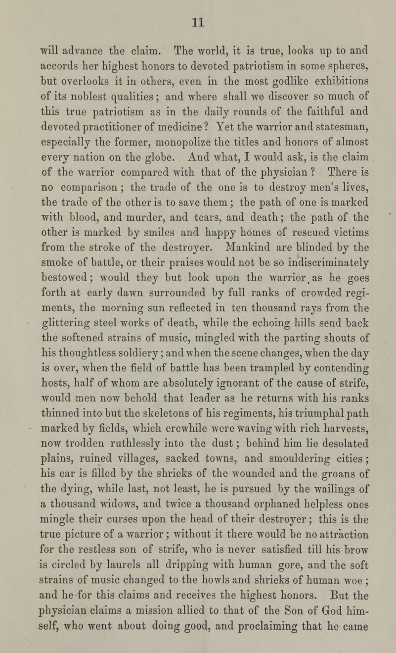 will advance the claim. The world, it is true, looks up to and accords her highest honors to devoted patriotism in some spheres, but overlooks it in others, even in the most godlike exhibitions of its noblest qualities; and where shall we discover so much of this true patriotism as in the daily rounds of the faithful and devoted practitioner of medicine ? Yet the warrior and statesman, especially the former, monopolize the titles and honors of almost every nation on the globe. And what, I would ask, is the claim of the warrior compared with that of the physician ? There is no comparison ; the trade of the one is to destroy men's lives, the trade of the other is to save them ; the path of one is marked with blood, and murder, and tears, and death; the path of the other is marked by smiles and happy homes of rescued victims from the stroke of the destroyer. Mankind are blinded by the smoke of battle, or their praises would not be so indiscriminately bestowed; would they but look upon the warriortas he goes forth at early dawn surrounded by full ranks of crowded regi- ments, the morning sun reflected in ten thousand rays from the glittering steel works of death, while the echoing hills send back the softened strains of music, mingled with the parting shouts of his thoughtless soldiery; and when the scene changes, when the day is over, when the field of battle has been trampled by contending hosts, half of whom are absolutely ignorant of the cause of strife, would men now behold that leader as he returns with his ranks thinned into but the skeletons of his regiments, his triumphal path marked by fields, which erewhile were waving with rich harvests, now trodden ruthlessly into the dust; behind him lie desolated plains, ruined villages, sacked towns, and smouldering cities ; his ear is filled by the shrieks of the wounded and the groans of the dying, while last, not least, he is pursued by the wailings of a thousand widows, and twice a thousand orphaned helpless ones mingle their curses upon the head of their destroyer; this is the true picture of a warrior; without it there would be no attraction for the restless son of strife, who is never satisfied till his brow is circled by laurels all dripping with human gore, and the soft strains of music changed to the howls and shrieks of human woe ; and he for this claims and receives the highest honors. But the physician claims a mission allied to that of the Son of God him- self, who went about doing good, and proclaiming that he came