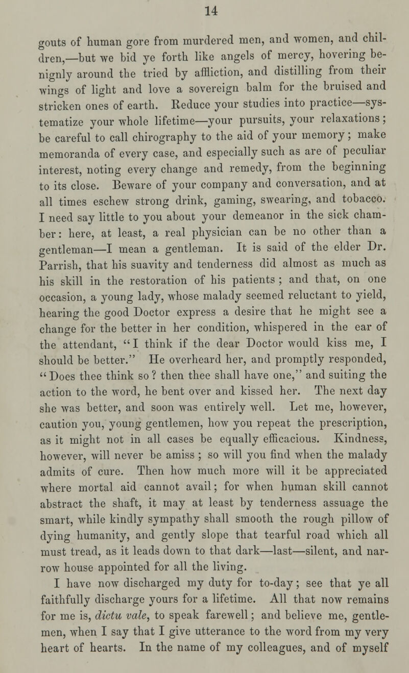 gouts of human gore from murdered men, and women, and chil- dren,—but we bid ye forth like angels of mercy, hovering be- nignly around the tried by affliction, and distilling from their wings of light and love a sovereign balm for the bruised and stricken ones of earth. Reduce your studies into practice—sys- tematize your whole lifetime—your pursuits, your relaxations; be careful to call chirography to the aid of your memory; make memoranda of every case, and especially such as are of peculiar interest, noting every change and remedy, from the beginning to its close. Beware of your company and conversation, and at all times eschew strong drink, gaming, swearing, and tobacco. I need say little to you about your demeanor in the sick cham- ber: here, at least, a real physician can be no other than a gentleman—I mean a gentleman. It is said of the elder Dr. Parrish, that his suavity and tenderness did almost as much as his skill in the restoration of his patients ; and that, on one occasion, a young lady, whose malady seemed reluctant to yield, hearing the good Doctor express a desire that he might see a change for the better in her condition, whispered in the ear of the attendant,  I think if the dear Doctor would kiss me, I should be better. He overheard her, and promptly responded, Does thee think so ? then thee shall have one, and suiting the action to the word, he bent over and kissed her. The next day she was better, and soon was entirely well. Let me, however, caution you, young gentlemen, how you repeat the prescription, as it might not in all cases be equally efficacious. Kindness, however, will never be amiss ; so will you find when the malady admits of cure. Then how much more will it be appreciated where mortal aid cannot avail; for when human skill cannot abstract the shaft, it may at least by tenderness assuage the smart, while kindly sympathy shall smooth the rough pillow of dying humanity, and gently slope that tearful road which all must tread, as it leads down to that dark—last—silent, and nar- row house appointed for all the living. I have now discharged my duty for to-day; see that ye all faithfully discharge yours for a lifetime. All that now remains for me is, dietu vale, to speak farewell; and believe me, gentle- men, when I say that I give utterance to the word from my very heart of hearts. In the name of my colleagues, and of myself