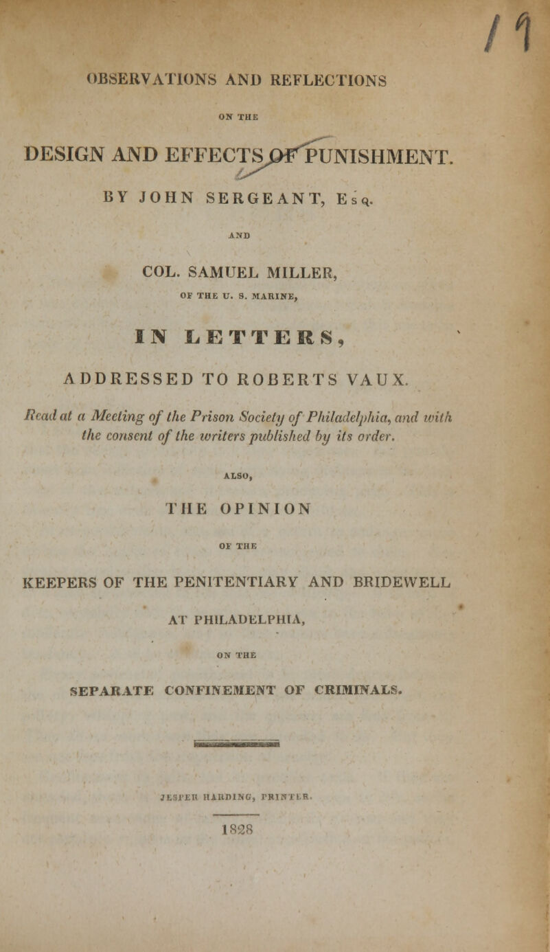 /1 OBSERVATIONS AND REFLECTIONS ON THE DESIGN AND EFFECTS^PUNISHMENT. BY JOHN SERGEANT, Esq. AND COL. SAMUEL MILLER, OF THE U. S. MARINE, IIV LETTERS, ADDRESSED TO ROBERTS VAUX. Read at a Meeting of the Prison Society of Philadelphia, and with the consent of the writers published by its order. ALSO, THE OPINION OF THE KEEPERS OF THE PENITENTIARY AND BRIDEWELL AT PHILADELPHIA, ON THE SEPARATE CONFINEMENT OF CRIMINALS. JL31ER HAHDING, I'RINTIR. 1828