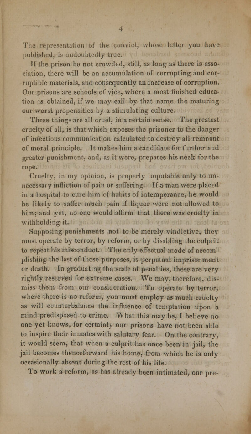 The representation of the eonviof, whose letter you have published, is undoubtedly true. If the prison be not crowded, still, as long as there is asso- ciation, there will be an accumulation of corrupting and cor- ruptible materials, and consequently an increase of corruption. Our prisons are schools of vice, where a most finished educa- tion is obtained, if we may call by that name the maturing our worst propensities by a stimulating culture. These things are all cruel, in a certain sense. The greatest cruelty of all, is that which exposes the prisoner to the danger of infectious communication calculated to destroy all remnant of moral principle. It makes him a candidate for further and greater punishment, and, as it were, prepares his neck for the rope. Cruelty, in my opinion, is properly imputable only to un- necessary infliction of pain or suffering. If a man were placed in a hospital to cure him of habits of intemperance, he would be likely to suffer much pain if liquor were not allowed to him; and yet, no one would affirm that there was cruelty in withholding it. Supposing punishments not to be merely vindictive, they must operate by terror, by reform, or by disabling the culprit to repeat his misconduct. The only effectual mode of accom- plishing the last of these purposes, is perpetual imprisonment or death. In graduating the scale of penalties, these are very rightly reserved for extreme cases. We may, therefore, dis- miss them from our consideration. To operate by terror, where there is no reform, you must employ as much cruelty as will counterbalance the influence of temptation upon a mind predisposed to crime. What this may be, I believe no one yet knows, for certainly our prisons have not been able to inspire their inmates with salutary fear. On the contrary, it would seem, that when a culprit has once been in jail, the jail becomes thenceforward his home, from which he is only occasionally absent during the rest of his life. To work a reform, as has already been intimated, oar pre-